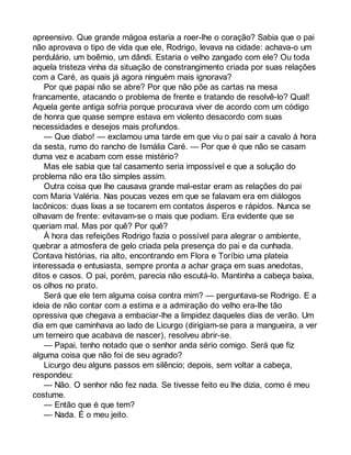 apreensivo. Que grande mágoa estaria a roer-lhe o coração? Sabia que o pai 
não aprovava o tipo de vida que ele, Rodrigo, levava na cidade: achava-o um 
perdulário, um boêmio, um dândi. Estaria o velho zangado com ele? Ou toda 
aquela tristeza vinha da situação de constrangimento criada por suas relações 
com a Caré, as quais já agora ninguém mais ignorava? 
Por que papai não se abre? Por que não põe as cartas na mesa 
francamente, atacando o problema de frente e tratando de resolvê-lo? Qual! 
Aquela gente antiga sofria porque procurava viver de acordo com um código 
de honra que quase sempre estava em violento desacordo com suas 
necessidades e desejos mais profundos. 
— Que diabo! — exclamou uma tarde em que viu o pai sair a cavalo à hora 
da sesta, rumo do rancho de Ismália Caré. — Por que é que não se casam 
duma vez e acabam com esse mistério? 
Mas ele sabia que tal casamento seria impossível e que a solução do 
problema não era tão simples assim. 
Outra coisa que lhe causava grande mal-estar eram as relações do pai 
com Maria Valéria. Nas poucas vezes em que se falavam era em diálogos 
lacônicos: duas lixas a se tocarem em contatos ásperos e rápidos. Nunca se 
olhavam de frente: evitavam-se o mais que podiam. Era evidente que se 
queriam mal. Mas por quê? Por quê? 
À hora das refeições Rodrigo fazia o possível para alegrar o ambiente, 
quebrar a atmosfera de gelo criada pela presença do pai e da cunhada. 
Contava histórias, ria alto, encontrando em Flora e Toríbio uma plateia 
interessada e entusiasta, sempre pronta a achar graça em suas anedotas, 
ditos e casos. O pai, porém, parecia não escutá-lo. Mantinha a cabeça baixa, 
os olhos no prato. 
Será que ele tem alguma coisa contra mim? — perguntava-se Rodrigo. E a 
ideia de não contar com a estima e a admiração do velho era-lhe tão 
opressiva que chegava a embaciar-lhe a limpidez daqueles dias de verão. Um 
dia em que caminhava ao lado de Licurgo (dirigiam-se para a mangueira, a ver 
um terneiro que acabava de nascer), resolveu abrir-se. 
— Papai, tenho notado que o senhor anda sério comigo. Será que fiz 
alguma coisa que não foi de seu agrado? 
Licurgo deu alguns passos em silêncio; depois, sem voltar a cabeça, 
respondeu: 
— Não. O senhor não fez nada. Se tivesse feito eu lhe dizia, como é meu 
costume. 
— Então que é que tem? 
— Nada. É o meu jeito. 
 
