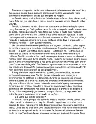 Entrou na mangueira. Inclinou-se sobre o animal recém-nascido, acariciou-lhe 
o pelo e sorriu. Era o primeiro sorriso que Rodrigo via naquele rosto 
queimado e melancólico, desde que chegara ao Angico. 
— Se não fosse um insulto à memória da nossa mãe — disse ele ao irmão, 
duma feita em que discutiam o pai —, eu diria que não somos filhos do velho 
Licurgo. 
Toríbio soltou uma risada. Eram seis da tarde e ambos se despiam para 
mergulhar na sanga. Rodrigo ficou a contemplar o corpo troncudo e musculoso 
do outro. Toríbio parecia-lhe mais forte que nunca, e muito mais “judiado”, 
como já lhe observara Maria Valéria. Seus olhos estavam injetados, a pele 
curtida pelo sol e pelo vento, as mãos calosas e encardidas. Com sua cabeça 
raspada a máquina número zero e seu cachaço nédio dava a impressão — 
fantasiou Rodrigo — dum guerreiro tártaro. 
Um dos seus divertimentos prediletos era segurar um novilho pelas aspas, 
torcer-lhe o pescoço e tombá-lo, mantendo-o por longo tempo subjugado. Os 
peões — a quem Bio tratava como iguais — adoravam-no. Rodrigo não se 
lembrava de jamais ter visto no rosto do irmão a mais leve sombra dum 
cuidado. Toríbio parecia achar que todos os problemas, mesmo os chamados 
morais, eram passíveis duma solução física. Nada lhe dava mais alegria que a 
ação. Comia desmedidamente e não podia passar por uma venda sem entrar 
para “tomar uma talagada”. Confessava, aparentemente sem a menor mossa, 
ser pai de uns dois ou três guris ali no Angico e arredores, acrescentando: “E 
nem sei direito que cara têm os desgraçadinhos”. 
E naquela tarde, depois do banho, quando, ainda despidos, estavam 
ambos deitados na grama, Toríbio fez um relato de suas andanças e 
divertimentos na estância e redondezas, durante os cinco meses em que 
andara ausente de Santa Fé: aventuras amorosas com chinocas e colonas, 
algumas sob os maiores riscos; bailes de “cola atada” que quase sempre 
terminavam em tiroteio; caçadas e pescarias que duravam dias; carreiras 
dominicais em cancha reta nas quais se apostava à grande e se brigava a 
fartar; rinhas de galo e jogos de osso em que não raro os jogadores “se 
estranhavam” e acabavam arrancando os facões... 
— E o velho que diz de tudo isso? 
— Não diz nada, porque não sabe da missa a metade. Vou te contar uma 
coisa que ainda não contei a ninguém. Um dia briguei com um cabra numa 
cancha de osso. Fui pra cima dele desarmado porque não queria lastimar o 
infeliz. Deitei ele no chão com uma tapona no ouvido. Pois não é que o canalha 
se levanta e vem pra cima de mim com um facão desta idade e me finca o 
bruto na coxa? Apliquei-lhe um soco nas ventas que lo deixei dormindo. Botei 
 