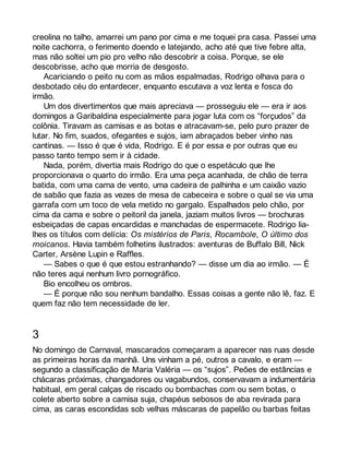 creolina no talho, amarrei um pano por cima e me toquei pra casa. Passei uma 
noite cachorra, o ferimento doendo e latejando, acho até que tive febre alta, 
mas não soltei um pio pro velho não descobrir a coisa. Porque, se ele 
descobrisse, acho que morria de desgosto. 
Acariciando o peito nu com as mãos espalmadas, Rodrigo olhava para o 
desbotado céu do entardecer, enquanto escutava a voz lenta e fosca do 
irmão. 
Um dos divertimentos que mais apreciava — prosseguiu ele — era ir aos 
domingos a Garibaldina especialmente para jogar luta com os “forçudos” da 
colônia. Tiravam as camisas e as botas e atracavam-se, pelo puro prazer de 
lutar. No fim, suados, ofegantes e sujos, iam abraçados beber vinho nas 
cantinas. — Isso é que é vida, Rodrigo. E é por essa e por outras que eu 
passo tanto tempo sem ir à cidade. 
Nada, porém, divertia mais Rodrigo do que o espetáculo que lhe 
proporcionava o quarto do irmão. Era uma peça acanhada, de chão de terra 
batida, com uma cama de vento, uma cadeira de palhinha e um caixão vazio 
de sabão que fazia as vezes de mesa de cabeceira e sobre o qual se via uma 
garrafa com um toco de vela metido no gargalo. Espalhados pelo chão, por 
cima da cama e sobre o peitoril da janela, jaziam muitos livros — brochuras 
esbeiçadas de capas encardidas e manchadas de espermacete. Rodrigo lia-lhes 
os títulos com delícia: Os mistérios de Paris, Rocambole, O último dos 
moicanos. Havia também folhetins ilustrados: aventuras de Buffalo Bill, Nick 
Carter, Arsène Lupin e Raffles. 
— Sabes o que é que estou estranhando? — disse um dia ao irmão. — É 
não teres aqui nenhum livro pornográfico. 
Bio encolheu os ombros. 
— É porque não sou nenhum bandalho. Essas coisas a gente não lê, faz. E 
quem faz não tem necessidade de ler. 
3 
No domingo de Carnaval, mascarados começaram a aparecer nas ruas desde 
as primeiras horas da manhã. Uns vinham a pé, outros a cavalo, e eram — 
segundo a classificação de Maria Valéria — os “sujos”. Peões de estâncias e 
chácaras próximas, changadores ou vagabundos, conservavam a indumentária 
habitual, em geral calças de riscado ou bombachas com ou sem botas, o 
colete aberto sobre a camisa suja, chapéus sebosos de aba revirada para 
cima, as caras escondidas sob velhas máscaras de papelão ou barbas feitas 
 