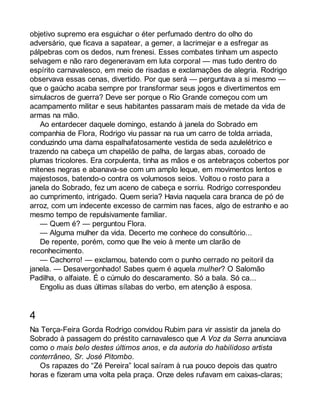 objetivo supremo era esguichar o éter perfumado dentro do olho do 
adversário, que ficava a sapatear, a gemer, a lacrimejar e a esfregar as 
pálpebras com os dedos, num frenesi. Esses combates tinham um aspecto 
selvagem e não raro degeneravam em luta corporal — mas tudo dentro do 
espírito carnavalesco, em meio de risadas e exclamações de alegria. Rodrigo 
observava essas cenas, divertido. Por que será — perguntava a si mesmo — 
que o gaúcho acaba sempre por transformar seus jogos e divertimentos em 
simulacros de guerra? Deve ser porque o Rio Grande começou com um 
acampamento militar e seus habitantes passaram mais de metade da vida de 
armas na mão. 
Ao entardecer daquele domingo, estando à janela do Sobrado em 
companhia de Flora, Rodrigo viu passar na rua um carro de tolda arriada, 
conduzindo uma dama espalhafatosamente vestida de seda azulelétrico e 
trazendo na cabeça um chapelão de palha, de largas abas, coroado de 
plumas tricolores. Era corpulenta, tinha as mãos e os antebraços cobertos por 
mitenes negras e abanava-se com um amplo leque, em movimentos lentos e 
majestosos, batendo-o contra os volumosos seios. Voltou o rosto para a 
janela do Sobrado, fez um aceno de cabeça e sorriu. Rodrigo correspondeu 
ao cumprimento, intrigado. Quem seria? Havia naquela cara branca de pó de 
arroz, com um indecente excesso de carmim nas faces, algo de estranho e ao 
mesmo tempo de repulsivamente familiar. 
— Quem é? — perguntou Flora. 
— Alguma mulher da vida. Decerto me conhece do consultório... 
De repente, porém, como que lhe veio à mente um clarão de 
reconhecimento. 
— Cachorro! — exclamou, batendo com o punho cerrado no peitoril da 
janela. — Desavergonhado! Sabes quem é aquela mulher? O Salomão 
Padilha, o alfaiate. É o cúmulo do descaramento. Só a bala. Só ca... 
Engoliu as duas últimas sílabas do verbo, em atenção à esposa. 
4 
Na Terça-Feira Gorda Rodrigo convidou Rubim para vir assistir da janela do 
Sobrado à passagem do préstito carnavalesco que A Voz da Serra anunciava 
como o mais belo destes últimos anos, e da autoria do habilidoso artista 
conterrâneo, Sr. José Pitombo. 
Os rapazes do “Zé Pereira” local saíram à rua pouco depois das quatro 
horas e fizeram uma volta pela praça. Onze deles rufavam em caixas-claras; 
 