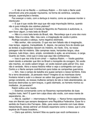 — E não é só no Recife — continuou Rubim. — Em todo o Norte você 
encontrará uma arte popular riquíssima, na forma de cerâmica, canções, 
danças, superstições e lendas. 
Fez avançar o rosto, com a dentuça à mostra, como se quisesse morder o 
interlocutor. 
— E que é que vocês têm aqui que não seja importação ibérica, quando 
não é pura imitação dos vizinhos platinos? 
— Ora, não diga isso! A lenda do Negrinho do Pastoreio é autóctone, e, 
sem favor algum, a mais bela do Brasil! 
— Não é a mais bela lenda do Brasil, não. Reconheço que é uma das mais 
belas. Mas é a única. Não, meu caro, a imaginação de vocês é pobre. 
Rodrigo sacudia a cabeça, numa negativa obstinada. 
— Não senhor, não concordo. O que nos tem faltado não é imaginação, 
mas tempo, vagares, tranquilidade. E, depois, me parece fora de dúvida que 
as lendas e superstições nascem do mistério, do medo. Ora, na nossa 
paisagem não há mistério. São campinas rasas, horizontes largos, céus 
imensos, tudo limpo, claro, amplo, convidando à ação, ao arremesso, à carga. 
Quanto ao medo, creio que é coisa que aqui não conhecemos. 
— Isso é que nos irrita lá em cima! — replicou Rubim. — Vocês gaúchos 
vivem dando a entender que têm no Brasil o monopólio da coragem. Só vocês 
são machos, só vocês sabem brigar, só vocês lutaram pela pátria! Ora, isso 
não é verdade. Abra a nossa história militar e veja o contingente com que o 
Centro e o Norte sempre contribuíram para todas as campanhas guerreiras. 
— Sim, mas o campo de batalha era quase sempre o nosso território. Esta 
foi a terra devastada. Já pensaste nisso? Imagina só as incertezas duma 
fronteira móvel a subir e a descer ao sabor das guerras e dos tratados. O 
perigo constante, as nossas mulheres sempre de luto e meio abandonadas, as 
lavouras destruídas ou sem braços, o gado dizimado, os homens mortos ou 
mutilados. Já pensaste? 
Rubim soltou uma risada. 
— Estamos conversando como se fôssemos representantes de duas 
nações rivais, hein? E quem tem culpa disso são vocês, com essa mania de 
separatismo, de... 
— Alto lá, capitão! — interrompeu-o Rodrigo. — Nunca fomos separatistas, 
mas sim liberais que sempre desejaram uma República Federativa. Esse foi o 
sentido da Guerra dos Farrapos. Aliás, para seres coerente com tuas ideias 
nietzschianas, devias admirar um Estado espartano como o nosso, que é uma 
espécie de Prússia brasileira... 
— Claro que admiro, homem! Mas eu queria que você conhecesse o 
 