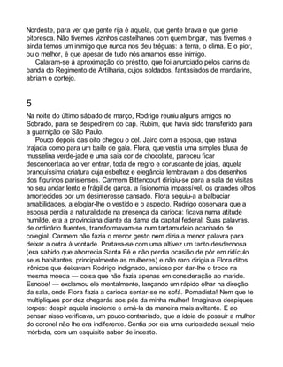 Nordeste, para ver que gente rija é aquela, que gente brava e que gente 
pitoresca. Não tivemos vizinhos castelhanos com quem brigar, mas tivemos e 
ainda temos um inimigo que nunca nos deu tréguas: a terra, o clima. E o pior, 
ou o melhor, é que apesar de tudo nós amamos esse inimigo. 
Calaram-se à aproximação do préstito, que foi anunciado pelos clarins da 
banda do Regimento de Artilharia, cujos soldados, fantasiados de mandarins, 
abriam o cortejo. 
5 
Na noite do último sábado de março, Rodrigo reuniu alguns amigos no 
Sobrado, para se despedirem do cap. Rubim, que havia sido transferido para 
a guarnição de São Paulo. 
Pouco depois das oito chegou o cel. Jairo com a esposa, que estava 
trajada como para um baile de gala. Flora, que vestia uma simples blusa de 
musselina verde-jade e uma saia cor de chocolate, pareceu ficar 
desconcertada ao ver entrar, toda de negro e coruscante de joias, aquela 
branquíssima criatura cuja esbeltez e elegância lembravam a dos desenhos 
dos figurinos parisienses. Carmem Bittencourt dirigiu-se para a sala de visitas 
no seu andar lento e frágil de garça, a fisionomia impassível, os grandes olhos 
amortecidos por um desinteresse cansado. Flora seguiu-a a balbuciar 
amabilidades, a elogiar-lhe o vestido e o aspecto. Rodrigo observara que a 
esposa perdia a naturalidade na presença da carioca: ficava numa atitude 
humilde, era a provinciana diante da dama da capital federal. Suas palavras, 
de ordinário fluentes, transformavam-se num tartamudeio acanhado de 
colegial. Carmem não fazia o menor gesto nem dizia a menor palavra para 
deixar a outra à vontade. Portava-se com uma altivez um tanto desdenhosa 
(era sabido que aborrecia Santa Fé e não perdia ocasião de pôr em ridículo 
seus habitantes, principalmente as mulheres) e não raro dirigia a Flora ditos 
irônicos que deixavam Rodrigo indignado, ansioso por dar-lhe o troco na 
mesma moeda — coisa que não fazia apenas em consideração ao marido. 
Esnobe! — exclamou ele mentalmente, lançando um rápido olhar na direção 
da sala, onde Flora fazia a carioca sentar-se no sofá. Pomadista! Nem que te 
multipliques por dez chegarás aos pés da minha mulher! Imaginava despiques 
torpes: despir aquela insolente e amá-la da maneira mais aviltante. E ao 
pensar nisso verificava, um pouco contrariado, que a ideia de possuir a mulher 
do coronel não lhe era indiferente. Sentia por ela uma curiosidade sexual meio 
mórbida, com um esquisito sabor de incesto. 
 