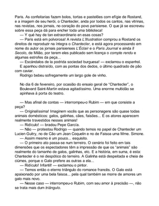 Paris. As confeitarias fazem bolos, tortas e pastelões com efígie de Rostand, 
e a imagem de seu herói, o Chantecler, anda por todos os cantos, nas vitrinas, 
nas revistas, nos jornais, no coração do povo parisiense. O que já se escreveu 
sobre essa peça dá para encher toda uma biblioteca! 
— Y qué hay de tan extraordinario en esas cosas? 
— Paris está em polvorosa! A revista L’Illustration comprou a Rostand os 
direitos de reproduzir na íntegra o Chantecler, e está agora processando em 
nome do autor os jornais parisienses L’Éclair e o Paris Journal e ainda Il 
Secolo, de Milão, por terem eles publicado sem licença o compte rendu e 
algumas estrofes da peça... 
— Escándalos de la podrida sociedad burguesa! — exclamou o espanhol. 
E apanhou distraído, com as pontas dos dedos, o último quadrado de pão 
com caviar. 
Rodrigo bebeu sofregamente um largo gole de vinho. 
No dia 6 de fevereiro, por ocasião do ensaio geral de “Chantecler”, o 
Boulevard Saint-Martin estava agitadíssimo. Uma enorme multidão se 
apinhava à porta do teatro. 
— Mas afinal de contas — interrompeu-o Rubim — em que consiste a 
peça? 
— Originalíssima! Imaginem vocês que as personagens são quase todas 
animais domésticos: galos, galinhas, cães, faisões... E os atores aparecem 
realmente travestidos nesses animais! 
— Ridículo! — bradou Pepe García. 
— Não — protestou Rodrigo — quando temos no papel de Chantecler um 
Lucien Guitry, no de Cão um Jean Coquelin e no de Faisoa uma Mme. Simone. 
— Assim mesmo é um pouco... esquisito. 
— O primeiro ato passa-se num terreiro. O cenário foi feito em tais 
dimensões que os espectadores têm a impressão de que os “animais” são 
realmente do tamanho de galos, galinhas, etc. E a história, em suma, é esta: 
Chantecler é o rei despótico do terreiro. A Galinha está despeitada e cheia de 
ciúmes, porque o Galo prefere as outras a ela... 
— Ridículo! Infantil! — exclamou o pintor. 
— Temos então o eterno triângulo do romance francês. O Galo está 
apaixonado por uma bela faisoa... pela qual também se morre de amores um 
galo mais novo. 
— Nesse caso — interrompeu-o Rubim, com seu amor à precisão —, não 
se trata mais dum triângulo. 
 
