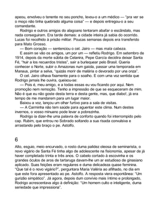 apeou, envolveu o tenente no seu poncho, levou-o a um médico — “pra ver se 
o moço não tinha quebrado alguma coisa” — e depois entregou-o a seu 
comandante. 
Rodrigo e outros amigos do alagoano tentaram abafar o escândalo, mas 
nada conseguiram. Era tarde demais: a cidade inteira já sabia do ocorrido. 
Lucas foi recolhido à prisão militar. Poucas semanas depois era transferido 
para Mato Grosso. 
— Bom coração — sentenciou o cel. Jairo — mas mala cabeza. 
E assim se vão os amigos, um por um — refletiu Rodrigo. Em setembro de 
1914, depois da morte súbita de Celanira, Pepe García decidira deixar Santa 
Fé, “huir a los recuerdos tristes”, sair a burlequear pelo Brasil. Queria 
conhecer o Norte, subir o Amazonas num gaiola, passar uma temporada em 
Manaus, pintar a selva, “quizás morir de malária o devorado por una onza”. 
O cel. Jairo olhava fixamente para o soalho. E com uma voz sentida que 
Rodrigo jamais lhe ouvira, queixou-se: 
— Pois é, meu amigo, e a todas essas eu vou ficando por aqui. Nem 
promoção nem remoção. Tenho a impressão de que se esqueceram de mim. 
Não é que eu não goste desta terra e desta gente, mas, que diabo!, já era 
tempo de me mandarem para um lugar maior. 
Baixou a voz, lançou um olhar furtivo para a sala de visitas. 
— A Carminha não tem saúde para aguentar este clima. Num destes 
invernos, o vosso minuano pode levar a pobrezinha. 
Rodrigo ia dizer-lhe uma palavra de conforto quando foi interrompido pelo 
cap. Rubim, que entrou no Sobrado soltando a sua risada convulsiva e 
arrastando pelo braço o pe. Astolfo. 
6 
Alto, esguio, meio encurvado, o rosto duma palidez oleosa de seminarista, o 
novo vigário de Santa Fé tinha algo de adolescente na fisionomia, apesar de já 
haver completado trinta e três anos. O cabelo cortado à escovinha e os 
grandes óculos de aros de tartaruga davam-lhe um ar estudioso de ginasiano 
aplicado. Suas feições eram regulares e duma delicadeza quase feminina. 
“Que tal é o novo vigário?”, perguntara Maria Valéria ao afilhado, no dia em 
que este fora apresentado ao pe. Astolfo. A resposta viera espontânea: “Um 
gurizão simpático”. Já agora, depois dum convívio mais íntimo e prolongado, 
Rodrigo acrescentava algo à definição: “Um homem culto e inteligente, duma 
seriedade que impressiona”. 
 