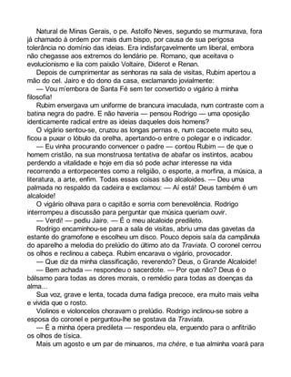 Natural de Minas Gerais, o pe. Astolfo Neves, segundo se murmurava, fora 
já chamado à ordem por mais dum bispo, por causa de sua perigosa 
tolerância no domínio das ideias. Era indisfarçavelmente um liberal, embora 
não chegasse aos extremos do lendário pe. Romano, que aceitava o 
evolucionismo e lia com paixão Voltaire, Diderot e Renan. 
Depois de cumprimentar as senhoras na sala de visitas, Rubim apertou a 
mão do cel. Jairo e do dono da casa, exclamando jovialmente: 
— Vou m’embora de Santa Fé sem ter convertido o vigário à minha 
filosofia! 
Rubim envergava um uniforme de brancura imaculada, num contraste com a 
batina negra do padre. E não haveria — pensou Rodrigo — uma oposição 
identicamente radical entre as ideias daqueles dois homens? 
O vigário sentou-se, cruzou as longas pernas e, num cacoete muito seu, 
ficou a puxar o lóbulo da orelha, apertando-o entre o polegar e o indicador. 
— Eu vinha procurando convencer o padre — contou Rubim — de que o 
homem cristão, na sua monstruosa tentativa de abafar os instintos, acabou 
perdendo a vitalidade e hoje em dia só pode achar interesse na vida 
recorrendo a entorpecentes como a religião, o esporte, a morfina, a música, a 
literatura, a arte, enfim. Todas essas coisas são alcaloides. — Deu uma 
palmada no respaldo da cadeira e exclamou: — Aí está! Deus também é um 
alcaloide! 
O vigário olhava para o capitão e sorria com benevolência. Rodrigo 
interrompeu a discussão para perguntar que música queriam ouvir. 
— Verdi! — pediu Jairo. — É o meu alcaloide predileto. 
Rodrigo encaminhou-se para a sala de visitas, abriu uma das gavetas da 
estante do gramofone e escolheu um disco. Pouco depois saía da campânula 
do aparelho a melodia do prelúdio do último ato da Traviata. O coronel cerrou 
os olhos e reclinou a cabeça. Rubim encarava o vigário, provocador. 
— Que diz da minha classificação, reverendo? Deus, o Grande Alcaloide! 
— Bem achada — respondeu o sacerdote. — Por que não? Deus é o 
bálsamo para todas as dores morais, o remédio para todas as doenças da 
alma... 
Sua voz, grave e lenta, tocada duma fadiga precoce, era muito mais velha 
e vivida que o rosto. 
Violinos e violoncelos choravam o prelúdio. Rodrigo inclinou-se sobre a 
esposa do coronel e perguntou-lhe se gostava da Traviata. 
— É a minha ópera predileta — respondeu ela, erguendo para o anfitrião 
os olhos de tísica. 
Mais um agosto e um par de minuanos, ma chère, e tua alminha voará para 
 