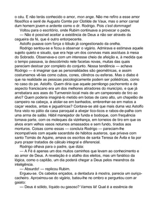 o céu. E não terás conhecido o amor, mon ange. Não me refiro a esse amor 
filosófico e senil de Augusto Comte por Clotilde de Vaux, mas o amor carnal 
dum homem jovem e ardente como o dr. Rodrigo. Pois c’est dommage! 
Voltou para o escritório, onde Rubim continuava a provocar o padre. 
— Não é possível aceitar a existência de Deus a não ser através da 
cegueira da fé, que é outro entorpecente. 
Astolfo puxava com força o lóbulo já congestionado da orelha. 
Rodrigo sentou-se e ficou a observar o vigário. Admirava e estimava aquele 
sujeito quieto e sisudo, que era hoje um dos convivas mais assíduos à mesa 
do Sobrado. Observava-o com um interesse cheio de afeição e, à medida que 
o tempo passava, ia descobrindo nele facetas novas, muitas das quais 
pareciam destoar por completo do conjunto. Nossa tendência — achava 
Rodrigo — é imaginar que as personalidades são geométricas, e assim 
costumamos vê-las como cubos, cones, cilindros ou esferas. Mas o diabo é 
que na realidade as pessoas psicologicamente podem ser poliédricas, como 
no caso do pe. Astolfo. Quem diria que aquele pernilongo pachorrento e de 
aspecto franciscano era um dos melhores atiradores do município, e que já 
arrebatara aos ases do Turnverein local mais de um campeonato de tiro ao 
alvo? Quem poderia imaginá-lo metido em botas de cano alto, um chapelão de 
campeiro na cabeça, a atolar-se em banhados, embrenhar-se em matos a 
caçar veados, antas e jaguatiricas? Contava-se até que mais duma vez Astolfo 
fora visto no pátio da casa paroquial a alvejar tico-ticos e rabos-de-palha com 
uma arma de salão. Hábil manejador de funda e bodoque, com frequência 
tomava parte, com os moleques da vizinhança, em torneios de tiro em que os 
alvos eram velhos vasos noturnos amassados e sem fundo, tirados aos 
monturos. Coisas como essas — concluía Rodrigo — pareciam-lhe 
incompatíveis com aquele sacerdote de hábitos austeros, que privava com 
santo Tomás de Aquino, amava os escritos de santa Teresa de Ávila e lia por 
puro prazer tratados de cálculo integral e diferencial. 
Rodrigo olhava para o padre, que dizia: 
— A Fé é apenas um dos muitos caminhos que levam ao conhecimento e 
ao amor de Deus. A revelação é o atalho dos eleitos, mas um fanático da 
lógica, como o capitão, um dia poderá chegar a Deus pelos meandros da 
inteligência. 
— Absurdo! — replicou Rubim. 
Ergueu-se. Os cabelos eriçados, a dentadura à mostra, parecia um ouriço-cacheiro. 
Aproximou-se do vigário, bateu-lhe no ombro e perguntou com ar 
gaiato: 
— Deus é sólido, líquido ou gasoso? Vamos lá! Qual é a essência de 
 