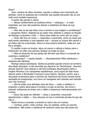Deus? 
Jairo, sempre de olhos cerrados, sacudia a cabeça num movimento de 
pêndulo, como se quisesse dar a entender que aquela discussão não só era 
inútil como também inoportuna. 
O padre não perdeu a calma. 
— Nosso conhecimento da essência divina — redarguiu — é muito 
imperfeito, por isso não podemos deduzir a existência de Deus da sua 
essência. 
— Mas não se diz que Deus criou o homem à sua imagem e semelhança? 
— perguntou Rubim, dirigindo-se ao padre mas voltando a cabeça na direção 
de Rodrigo e piscando o olho. — Deus deve então ter como nós um corpo... 
— Deus não tem um corpo — respondeu o sacerdote, como um aluno que 
está sendo submetido a uma sabatina oral — porque os corpos têm partes e 
em Deus não há composição. Deus é a Sua própria essência, razão por que 
Ele é simples. 
O capitão cruzou os braços, alçou um pouco a cabeça e lançou para o 
interlocutor um olhar que pareceu deslizar ao longo do nariz. 
— Mas os doutores da sua Igreja não afirmam que Deus é composto da 
essência e existência? 
— Composto? — repetiu Astolfo. — Absolutamente! N’Ele existência e 
essência são idênticas. 
Rodrigo estava estonteado. Sentia-se perdido quando entrava no território 
das ideias abstratas, e não escondia seu desamor às “filosofanças”. Queriam 
discutir história? Que viessem e ele faria brilhantes dissertações sobre o 
Império Romano e as campanhas napoleônicas, seria capaz de falar horas 
inteiras sobre a Revolução Francesa e seus líderes. Sempre, porém, que a 
discussão enveredava para o domínio da metafísica ele ficava tomado duma 
sensação de insegurança, era como um navegante sem bússola nem estrelas 
num mar brumoso. 
— Dê-me então uma definição clara de Deus — pediu o artilheiro e, 
enquanto o padre descruzava e tornava a cruzar as pernas, ele tirava o 
pincenê, embaciava as lentes com o hálito e limpava-as meticulosamente com 
o lenço. 
— Deus não pode ser definido — disse o sacerdote, encarando 
placidamente o militar. — Sua natureza só nos é conhecida através do que ela 
não é... 
Rubim tornou a acavalar o pincenê no nariz e fez um muxoxo. 
— Confuso, padre, muito confuso. Sou um soldado, tenho um espírito 
matemático. Não aceito a existência de nenhuma coisa que não possa ser 
 