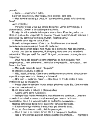 provada. 
— Bom... — murmurou o outro. 
E por um instante seu olhar vagou, meio perdido, pela sala. 
— Mas haverá coisas que Deus, o Todo-Poderoso, possa não ser e não 
fazer? 
Jairo protestou: 
— Por amor desse Deus que estais discutindo, vamos ouvir música, a 
divina música. Deixem a discussão para outro dia. 
Rodrigo foi até a sala de visitas para virar o disco. Flora lançou-lhe um 
olhar no qual ele leu um pedido de socorro. (Nossa Senhora! Já não sei mais o 
que é que vou conversar com esta mulher.) Rodrigo sorriu: 
— Manda servir alguma coisa, Flora. 
Quando voltou para o escritório, o pe. Astolfo estava enumerando 
pacientemente as coisas que Deus não podia ser: 
— Não pode ser um corpo, nem mudar-se a si mesmo. Não pode falhar... 
A cada uma dessas asserções, Rubim perguntava com uma insistência 
automática: “Mas por quê? Por quê?”. O vigário, entretanto, prosseguia sem 
responder: 
— Deus não pode cansar-se nem encolerizar-se nem esquecer nem 
arrepender-se... nem entristecer... nem alterar o passado... nem pecar... nem 
fazer outro Deus... 
— Mas pode deixar de existir, não pode? 
O sacerdote sacudiu a cabeça. 
— Não, absolutamente. Deus é uma entidade sem acidentes: não pode ser 
especificada por nenhuma diferença substancial... 
— Ora viva! — exclamou Rubim. — Seu Deus no fim de contas é mais 
limitado do que eu imaginava. 
— Posso dizer-lhe também muitas coisas positivas sobre Ele. Deus é o que 
move mas nunca é movido. 
O cel. Jairo voltou a cabeça e abriu os olhos. 
— Axioma velho como Aristóteles. 
— Nem por isso menos verdadeiro. Mas deixem-me continuar... Deus é o 
movedor inamovível, a causa primeira e a origem mesma de toda a 
necessidade. Deus é a fonte de todas as perfeições do universo... 
Rodrigo achou que devia meter sua colher torta na discussão. 
— E todo o serviço malfeito é empurrado pra cima do diabo... 
Como se não o tivesse ouvido, Astolfo prosseguiu: 
— Deus é bom e ao mesmo tempo Ele é a Sua própria bondade. 
— Isso é forte demais para um simples capitão de artilharia... — murmurou 
 