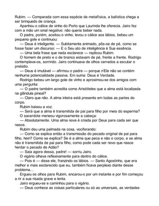 Rubim. — Comparada com essa espécie de metafísica, a balística chega a 
ser brinquedo de criança. 
Apanhou o cálice de vinho do Porto que Laurinda lhe oferecia. Jairo fez 
com a mão um sinal negativo: não queria beber nada. 
O padre, porém, aceitou o vinho, levou o cálice aos lábios, bebeu um 
pequeno gole e continuou: 
— Deus é inteligente. — Subitamente animado, pôs-se de pé, como se 
fosse fazer um discurso: — E o Seu ato de inteligência é Sua essência. 
— Uma bela frase que nada esclarece — replicou Rubim. 
O homem de preto e o de branco estavam de pé, frente a frente. Rodrigo 
contemplava-os, sorrindo. Jairo continuava de olhos cerrados a escutar o 
prelúdio. 
— Deus é imutável — afirmou o padre — porque n’Ele não se contém 
nenhuma potencialidade passiva. Em suma: Deus é Verdade. 
Rodrigo bebeu um largo gole de vinho e aproximou-se dos amigos com 
uma pergunta: 
— O padre também acredita como Aristóteles que a alma está localizada 
na glândula pineal? 
— Claro que não. A alma inteira está presente em todas as partes do 
corpo. 
Rubim baixou a voz: 
— Será que a alma é transmitida de pai para filho por meio do esperma? 
O sacerdote meneou vigorosamente a cabeça: 
— Absolutamente. Uma alma nova é criada por Deus para cada ser que 
nasce. 
Rubim deu uma palmada na coxa, vociferando: 
— Como se explica então a transmissão do pecado original de pai para 
filho, hein? Como se explica? Se é a alma que peca e não o corpo, e se alma 
não é transmitida de pai para filho, como pode cada ser novo que nasce 
herdar o pecado de Adão? 
— Saia agora dessa, padre! — sorriu Jairo. 
O vigário olhava reflexivamente para dentro do cálice. 
— Pois é — disse ele, franzindo os lábios. — Santo Agostinho, que era 
melhor e mais esclarecido que eu, também ficava perplexo diante desse 
problema... 
Ergueu os olhos para Rubim, encarou-o por um instante e por fim começou 
a rir a sua risada grave e lenta. 
Jairo ergueu-se e caminhou para o vigário. 
— Deus conhece as coisas particulares ou só as universais, as verdades 
 