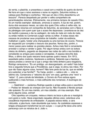 de verniz, o plastrão, e presenteou o casal com a mobília do quarto de dormir. 
Na hora em que o noivo assinava o nome no registro, Saturnino inclinou a 
cabeça para Rodrigo e cochichou: “Até que um dia o Chiru desenterrou um 
tesouro!”. Parecia despeitado por perder o velho companheiro de 
perambulações noturnas. Efetivamente, nos primeiros tempos de casado Chiru 
foi um marido exemplar: dedicado, amoroso e caseiro. A lua de mel, porém, 
durou dois escassos meses, ao cabo dos quais Chiru voltou à velha vida, às 
caminhadas noturnas em companhia de Saturnino, às serenatas com o Neco e 
às pândegas com quem quer que o acaso lhe deparasse. Levantava-se às dez 
da manhã e passava o dia na vadiagem, de roda de mate em roda de mate, 
ou então metido no Comercial a jogar cartas ou bilhar. A todas essas não 
cessava de proclamar seus propósitos de trabalho: cuidar da estância, 
multiplicar o gado, fundar uma charqueada ou uma barraca de couros. Parecia 
ter esquecido por completo o tesouro dos jesuítas. Nunca deu, porém, o 
menor passo para realizar os grandes planos. Achou mais fácil e conveniente 
arrendar o campo e vender o gado. Por algum tempo andou com os bolsos 
cheios de dinheiro, pagando as despesas nas rodas de café e nos bordéis e 
convidando os amigos para ceatas e cervejadas. A esposa dera-lhe dois 
filhos, o último dos quais nascera havia apenas quatro meses. Em 1913, 
assediado pelos credores, hipotecara a estância. Sabendo que a hipoteca 
estava prestes a vencer-se e que o amigo não tinha dinheiro para resgatá-la, 
Rodrigo censurara-o: “És um pródigo, um desorganizado, um vadio! Vais botar 
fora a segunda fortuna que a Providência, que é cega, te atirou nas mãos. Por 
que não fazes alguma coisa, homem? Não tens pena da tua tia, que se esfalfa 
pra sustentar a tua família?”. Tia Vanja, porém — sabia-o ele —, vivia no 
sétimo céu. Conservara o “velocino de ouro” em casa, ganhara uma “nora” e 
“netos”. E, para cúmulo da felicidade, o Correio do Povo estava agora 
publicando o mais formoso, o mais edificante dos romances: A toutinegra do 
moinho. 
— Salafrário! — exclamou Rodrigo quando o amigo voltou para o escritório. 
— Podias ter deixado as crianças com tua tia. Não trouxeste a Norata porque 
não quiseste. És um mau marido, um mau cidadão, um mau exemplo. Mas 
come alguma coisa, animal! 
Chiru apanhou um croquete, meteu-o inteiro na boca e pôs-se a mastigá-lo 
com gosto e ruído. Havia engordado naqueles últimos anos: ostentava uma 
corpulência imponente de embaixador. A papada estava nédia, a cara 
rubicunda, a juba loura, mais abundante que nunca. As costeletas espessas e 
longas ameaçavam transformar-se em suíças — o que já lhe dava uma certa 
parecença com os retratos de d. João VI. 
 