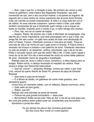 — Bom, seja o que for, a situação é essa. No primeiro ato vemos a vida 
íntima do galinheiro, onde impera Sua Majestade Chantecler, que está 
convencido de que, sem o seu cocorocó matinal, o sol jamais se ergueria. No 
segundo ato a cena mostra os ramos superiores das árvores duma floresta, 
onde uns mochos se acham empoleirados. É noite e a coisa toda tem um ar 
de sabbat. As aves noturnas conspiram, querem matar o Galo, pois estão 
também convencidas de que é Chantecler quem obriga o sol a erguer-se 
todas as manhãs, trazendo para o mundo a luz, a maior inimiga dos mochos. 
— Pero, hijo, eso es un cuento de hadas! 
— Espere, Pepito. No terceiro ato o Galo é informado da conspiração, mas 
não lhe dá a menor importância, pois está preocupado com o que o Cão, seu 
amigo fiel, lhe veio contar: um galo novo acaba de fazer uma declaração de 
amor à Faisoa. Furioso, Chantecler provoca o rival para um duelo. Trava-se 
uma luta de vida e de morte em que o galo jovem é vencido. A Faisoa toma o 
vencedor nos braços e embala-o com palavras de amor. Chantecler adormece 
no colo da amada e, ao despertar, verifica, estonteado, que o dia já vai alto. 
Então o sol pode nascer sem que ele cante? Não é ele, o Galo, quem regula o 
curso do rei do dia? Em vão a bem-amada lhe recita ao ouvido belas palavras 
de amor. Chantecler morre de vergonha e humilhação. 
Rodrigo calou-se, levou o cálice à boca, esvaziou-o, e olhou depois para os 
amigos. Rubim sorria, a cabeça recostada no respaldo da cadeira. Pepe 
mirava o amigo com fisionomia inescrutável. 
— Que tal, Liroca? — perguntou Rodrigo, curioso por saber o que José 
Lírio, natural do quarto distrito de Santa Fé, pensava da peça de Edmond 
Rostand. 
— Que bicho é essa tal de faisoa? 
— É a fêmea do faisão, um galináceo de carne muito gostosa, uma 
verdadeira iguaria. 
Liroca ficou um momento calado, com ar reflexivo. Depois murmurou, sério: 
— Galo velho de bom gosto... 
— Rubim, que tal? 
Rodrigo deu uma palmada na perna do tenente. 
— Parece-me uma grande borracheira — disse este. 
— Borracheira? Então escuta este “Hino ao Sol” e me diz se uma peça que 
tem uma joia poética deste quilate pode ser considerada uma borracheira. 
Aproximou o jornal dos olhos: 
Toi qui sèches les pleurs des moindres graminées 
Qui fais d’une fleur morte un vivant papillon 
 