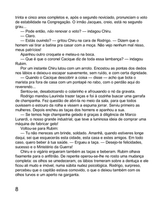 trinta e cinco anos completos e, após o segundo noviciado, pronunciam o voto 
de estabilidade na Congregação. O irmão Jacques, creio, está no segundo 
grau... 
— Pode então, não renovar o voto? — indagou Chiru. 
— Claro. 
— Estás ouvindo? — gritou Chiru na cara de Rodrigo. — Dizem que o 
homem vai tirar a batina pra casar com a moça. Não vejo nenhum mal nisso, 
meus patrícios! 
Apanhou outro croquete e meteu-o na boca. 
— Que é que o coronel Cacique diz de toda essa lambança? — indagou 
Rubim. 
Por um instante Chiru lutou com um arroto. Encostou as pontas dos dedos 
nos lábios e deixou-o escapar suavemente, sem ruído, e com certa dignidade. 
— Quando o Cacique descobrir a coisa — disse — acho que bota o 
marista pra fora de casa com um pontapé no rabo, com o perdão aqui do 
reverendo... 
Sentou-se, desabotoando o colarinho e afrouxando o nó da gravata. 
Rodrigo mandou Laurinda trazer taças e foi à cozinha buscar uma garrafa 
de champanha. Fez questão de abri-la no meio da sala, para que todos 
ouvissem o estouro da rolha e vissem a espuma jorrar. Serviu primeiro as 
mulheres. Depois encheu as taças dos homens e apanhou a sua. 
— Se temos hoje champanha gelado é graças à diligência de Marco 
Lunardi, o nosso grande industrial, que teve a luminosa ideia de comprar uma 
máquina de fabricar gelo! 
Voltou-se para Rubim: 
— Tu não mereces um brinde, soldado. Amanhã, quando estiveres longe 
daqui, sei que esquecerás esta cidade, esta casa e estes amigos. Em todo 
caso, quero beber à tua saúde. — Ergueu a taça. — Desejo-te felicidades, 
sucesso e o Ministério da Guerra! 
Chiru e o vigário ergueram também as taças e beberam. Rubim olhava 
fixamente para o anfitrião. De repente operou-se-lhe no rosto uma mudança 
completa: os olhos se umedeceram, os lábios tremeram sobre a dentuça e ele 
ficou ali mudo e imóvel, numa súbita nudez psicológica. Rodrigo, surpreso, 
percebeu que o capitão estava comovido, o que o deixou também com os 
olhos turvos e um aperto na garganta. 
8 
 