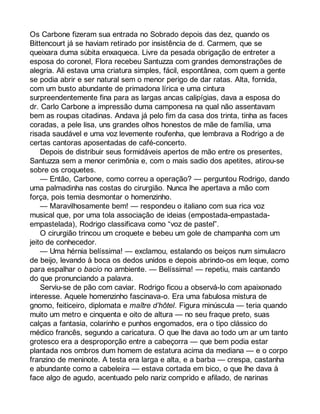 Os Carbone fizeram sua entrada no Sobrado depois das dez, quando os 
Bittencourt já se haviam retirado por insistência de d. Carmem, que se 
queixara duma súbita enxaqueca. Livre da pesada obrigação de entreter a 
esposa do coronel, Flora recebeu Santuzza com grandes demonstrações de 
alegria. Ali estava uma criatura simples, fácil, espontânea, com quem a gente 
se podia abrir e ser natural sem o menor perigo de dar ratas. Alta, fornida, 
com um busto abundante de primadona lírica e uma cintura 
surpreendentemente fina para as largas ancas calipígias, dava a esposa do 
dr. Carlo Carbone a impressão duma camponesa na qual não assentavam 
bem as roupas citadinas. Andava já pelo fim da casa dos trinta, tinha as faces 
coradas, a pele lisa, uns grandes olhos honestos de mãe de família, uma 
risada saudável e uma voz levemente roufenha, que lembrava a Rodrigo a de 
certas cantoras aposentadas de café-concerto. 
Depois de distribuir seus formidáveis apertos de mão entre os presentes, 
Santuzza sem a menor cerimônia e, com o mais sadio dos apetites, atirou-se 
sobre os croquetes. 
— Então, Carbone, como correu a operação? — perguntou Rodrigo, dando 
uma palmadinha nas costas do cirurgião. Nunca lhe apertava a mão com 
força, pois temia desmontar o homenzinho. 
— Maravilhosamente bem! — respondeu o italiano com sua rica voz 
musical que, por uma tola associação de ideias (empostada-empastada-empastelada), 
Rodrigo classificava como “voz de pastel”. 
O cirurgião trincou um croquete e bebeu um gole de champanha com um 
jeito de conhecedor. 
— Uma hérnia belíssima! — exclamou, estalando os beiços num simulacro 
de beijo, levando à boca os dedos unidos e depois abrindo-os em leque, como 
para espalhar o bacio no ambiente. — Belíssima! — repetiu, mais cantando 
do que pronunciando a palavra. 
Serviu-se de pão com caviar. Rodrigo ficou a observá-lo com apaixonado 
interesse. Aquele homenzinho fascinava-o. Era uma fabulosa mistura de 
gnomo, feiticeiro, diplomata e maître d’hôtel. Figura minúscula — teria quando 
muito um metro e cinquenta e oito de altura — no seu fraque preto, suas 
calças a fantasia, colarinho e punhos engomados, era o tipo clássico do 
médico francês, segundo a caricatura. O que lhe dava ao todo um ar um tanto 
grotesco era a desproporção entre a cabeçorra — que bem podia estar 
plantada nos ombros dum homem de estatura acima da mediana — e o corpo 
franzino de meninote. A testa era larga e alta, e a barba — crespa, castanha 
e abundante como a cabeleira — estava cortada em bico, o que lhe dava à 
face algo de agudo, acentuado pelo nariz comprido e afilado, de narinas 
 