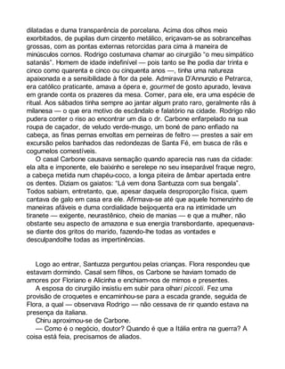 dilatadas e duma transparência de porcelana. Acima dos olhos meio 
exorbitados, de pupilas dum cinzento metálico, eriçavam-se as sobrancelhas 
grossas, com as pontas externas retorcidas para cima à maneira de 
minúsculos cornos. Rodrigo costumava chamar ao cirurgião “o meu simpático 
satanás”. Homem de idade indefinível — pois tanto se lhe podia dar trinta e 
cinco como quarenta e cinco ou cinquenta anos —, tinha uma natureza 
apaixonada e a sensibilidade à flor da pele. Admirava D’Annunzio e Petrarca, 
era católico praticante, amava a ópera e, gourmet de gosto apurado, levava 
em grande conta os prazeres da mesa. Comer, para ele, era uma espécie de 
ritual. Aos sábados tinha sempre ao jantar algum prato raro, geralmente rãs à 
milanesa — o que era motivo de escândalo e falatório na cidade. Rodrigo não 
pudera conter o riso ao encontrar um dia o dr. Carbone enfarpelado na sua 
roupa de caçador, de veludo verde-musgo, um boné de pano enfiado na 
cabeça, as finas pernas envoltas em perneiras de feltro — prestes a sair em 
excursão pelos banhados das redondezas de Santa Fé, em busca de rãs e 
cogumelos comestíveis. 
O casal Carbone causava sensação quando aparecia nas ruas da cidade: 
ela alta e imponente, ele baixinho e serelepe no seu inseparável fraque negro, 
a cabeça metida num chapéu-coco, a longa piteira de âmbar apertada entre 
os dentes. Diziam os gaiatos: “Lá vem dona Santuzza com sua bengala”. 
Todos sabiam, entretanto, que, apesar daquela desproporção física, quem 
cantava de galo em casa era ele. Afirmava-se até que aquele homenzinho de 
maneiras afáveis e duma cordialidade beijoquenta era na intimidade um 
tiranete — exigente, neurastênico, cheio de manias — e que a mulher, não 
obstante seu aspecto de amazona e sua energia transbordante, apequenava-se 
diante dos gritos do marido, fazendo-lhe todas as vontades e 
desculpandolhe todas as impertinências. 
Logo ao entrar, Santuzza perguntou pelas crianças. Flora respondeu que 
estavam dormindo. Casal sem filhos, os Carbone se haviam tomado de 
amores por Floriano e Alicinha e enchiam-nos de mimos e presentes. 
A esposa do cirurgião insistiu em subir para olhari piccoli. Fez uma 
provisão de croquetes e encaminhou-se para a escada grande, seguida de 
Flora, a qual — observava Rodrigo — não cessava de rir quando estava na 
presença da italiana. 
Chiru aproximou-se de Carbone. 
— Como é o negócio, doutor? Quando é que a Itália entra na guerra? A 
coisa está feia, precisamos de aliados. 
 