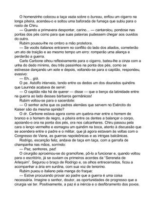 O homenzinho colocou a taça vazia sobre o bureau, enfiou um cigarro na 
longa piteira, acendeu-o e soltou uma baforada de fumaça que subiu para o 
rosto de Chiru. 
— Quando a primavera despontar, carino... — cantarolou, pondose nas 
pontas dos pés como para que suas palavras pudessem chegar aos ouvidos 
do outro. 
Rubim pousou-lhe no ombro a mão protetora. 
— Se vocês italianos entrarem no conflito do lado dos aliados, cometerão 
um ato de traição e ao mesmo tempo um erro: romperão uma aliança e 
perderão a guerra. 
Carlo Carbone olhou reflexivamente para o cigarro, bateu-lhe a cinza com a 
unha do dedo mínimo, deu três passinhos na ponta dos pés, como se 
estivesse dançando um xote e depois, voltando-se para o capitão, respondeu, 
evasivo: 
— Eh... già. 
O pe. Astolfo interveio, tendo entre os dedos um dos dourados quindins 
que Laurinda acabava de servir: 
— O capitão não há de querer — disse — que o berço da latinidade entre 
na guerra ao lado desses bárbaros germânicos! 
Rubim voltou-se para o sacerdote: 
— O senhor acha que os padres alemães que servem no Exército do 
Kaiser são da mesma opinião? 
O dr. Carbone estava agora como um quebra-mar entre o homem de 
branco e o homem de negro, a piteira entre os dentes a balançar o corpo, 
apoiando-o ora na ponta dos pés, ora nos calcanhares. Chiru passou pela 
cara o lenço vermelho e esmagou um quindim na boca, atento à discussão que 
se acendera entre o padre e o militar, que já agora estavam às voltas com o 
Congresso de Viena, as guerras napoleônicas e as intrigas balcânicas. 
Rodrigo, escanção feliz, andava de taça em taça, com a garrafa de 
champanha nas mãos, sorrindo: 
— Paz, senhores, paz! 
O cirurgião aproximou-se do gramofone, pô-lo a funcionar e, quando voltou 
para o escritório, já se ouviam os primeiros acordes da “Serenata de 
Arlequim”. Segurou o braço de Rodrigo e, os olhos entrecerrados, ficou a 
acompanhar a ária em surdina, com sua voz de tenorino. 
Rubim puxou o italiano pela manga do fraque: 
— Estive procurando provar ao padre que a guerra é uma coisa 
necessária. Imagine o senhor, doutor, as oportunidades de progresso que a 
cirurgia vai ter. Positivamente, a paz é a inércia e o desfibramento dos povos. 
 