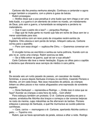 Carbone não lhe prestou nenhuma atenção. Continuou a cantarolar e agora 
a reger também a orquestra, com a piteira à guisa de batuta. 
Rubim prosseguiu: 
— Moltke disse que a paz perpétua é uma ilusão que nem chega a ser uma 
bela ilusão, e a guerra é um elemento de ordem no mundo, um mandamento 
de Deus, pois sem a guerra, a humanidade se estagnaria e perderia no 
materialismo. 
— Que é que o padre diz a isso? — perguntou Rodrigo. 
— Digo que há muita gente no mundo que fala em nome de Deus sem ter a 
menor autoridade para isso. 
Laurinda entrou com um novo prato de croquetes recém-saídos da 
frigideira. Chiru atacou-o sem perda de tempo. Arlequim calou-se, Carbone 
correu para o aparelho. 
— Pare com essa droga! — suplicou-lhe Chiru. — Queremos conversar em 
paz.O 
cirurgião tornou ao escritório e sentou-se numa poltrona, ficando com os 
pés no ar, como uma criança. Rubim acercou-se dele. 
— Se a Itália entrar na guerra, qual vai ser a sua atitude? 
Carlo Carbone não teve a menor hesitação. Ergueu os olhos para o capitão 
e declarou que ofereceria seus serviços de médico à cara pátria. 
9 
Da escada veio um ruído pesado de passos, um cascatear de risadas 
femininas, e pouco depois Santuzza irrompeu no escritório, trazendo Floriano e 
Alicinha, um em cada braço. Nos seus macacões de pelúcia, as crianças 
tinham os olhos piscos e nos rostos afogueados uma expressão de sonolento 
espanto. 
— Dona Santuzza! — repreendeu-a Rodrigo. — Então isso é coisa que se 
faça? Acordar as crianças a esta hora da noite... Com efeito! 
Flora esboçou também um protesto. O dr. Carbone precipitou-se para a 
esposa, arrebatou-lhe Alicinha dos braços e começou a dar sonoras beijocas 
no rosto da menina, cujas mãozinhas se lhe aferraram às barbas. Floriano 
enlaçava o pescoço de Santuzza, a qual lhe murmurava ao ouvido palavras 
carinhosas. 
— Cara, carina — resmungava o dr. Carbone, apertando Alicinha contra o 
peito. — Topolino mio. 
Rubim, que se havia aproximado da janela, estava a olhar a noite. Rodrigo 
 