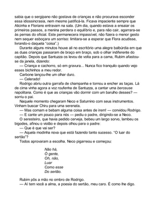 sabia que o sergipano não gostava de crianças e não procurava esconder 
essa idiossincrasia, nem mesmo justificá-la. Ficava impaciente sempre que 
Alicinha e Floriano entravam na sala. (Um dia, quando estava a ensaiar os 
primeiros passos, a menina perdera o equilíbrio e, para não cair, agarrara-se 
às pernas do oficial. Este permanecera impassível, não fizera o menor gesto 
nem sequer esboçara um sorriso: limitara-se a esperar que Flora acudisse, 
livrando-o daquela “coisa”.) 
Durante alguns minutos houve ali no escritório uma alegre balbúrdia em que 
as duas crianças passaram de braço em braço, sob o olhar indiferente do 
capitão. Depois que Santuzza os levou de volta para a cama, Rubim afastou-se 
da janela, dizendo: 
— Criança e cachorro, só em gravura... Nunca fico tranquilo quando vejo 
esses bichinhos a meu redor. 
Carbone lançou-lhe um olhar duro. 
— Celerado! 
Rodrigo abriu outra garrafa de champanha e tornou a encher as taças. Lá 
de cima vinha agora a voz roufenha de Santuzza, a cantar uma berceuse 
napolitana. Como é que as crianças vão dormir com um barulho desses? — 
sorriu o pai. 
Naquele momento chegaram Neco e Saturnino com seus instrumentos. 
Vinham buscar Chiru para uma serenata. 
— Mas comam e bebam alguma coisa antes de irem! — convidou Rodrigo. 
— E cante um pouco para nós — pediu o padre, dirigindo-se a Neco. 
O seresteiro, que havia pedido cerveja, bebeu um largo sorvo, lambeu os 
bigodes, afinou o violão e depois olhou para o padre: 
— Que é que vai ser? 
— Aquela modinha nova que está fazendo tanto sucesso. “O luar do 
sertão”? 
Todos aprovaram a escolha. Neco pigarreou e começou: 
Não há, 
Ó gente, 
Oh, não, 
Luar 
Como esse 
Do sertão. 
Rubim pôs a mão no ombro de Rodrigo. 
— Aí tem você a alma, a poesia do sertão, meu caro. É como lhe digo. 
 