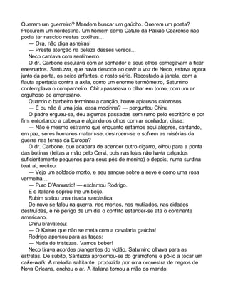 Querem um guerreiro? Mandem buscar um gaúcho. Querem um poeta? 
Procurem um nordestino. Um homem como Catulo da Paixão Cearense não 
podia ter nascido nestas coxilhas... 
— Ora, não diga asneiras! 
— Preste atenção na beleza desses versos... 
Neco cantava com sentimento. 
O dr. Carbone escutava com ar sonhador e seus olhos começavam a ficar 
enevoados. Santuzza, que havia descido ao ouvir a voz de Neco, estava agora 
junto da porta, os seios arfantes, o rosto sério. Recostado à janela, com a 
flauta apertada contra a axila, como um enorme termômetro, Saturnino 
contemplava o companheiro. Chiru passeava o olhar em torno, com um ar 
orgulhoso de empresário. 
Quando o barbeiro terminou a canção, houve aplausos calorosos. 
— É ou não é uma joia, essa modinha? — perguntou Chiru. 
O padre ergueu-se, deu algumas passadas sem rumo pelo escritório e por 
fim, entortando a cabeça e alçando os olhos com ar sonhador, disse: 
— Não é mesmo estranho que enquanto estamos aqui alegres, cantando, 
em paz, seres humanos matam-se, destroem-se e sofrem as misérias da 
guerra nas terras da Europa? 
O dr. Carbone, que acabara de acender outro cigarro, olhou para a ponta 
das botinas (feitas a mão pelo Cervi, pois nas lojas não havia calçados 
suficientemente pequenos para seus pés de menino) e depois, numa surdina 
teatral, recitou: 
— Vejo um soldado morto, e seu sangue sobre a neve é como uma rosa 
vermelha... 
— Puro D’Annunzio! — exclamou Rodrigo. 
E o italiano soprou-lhe um beijo. 
Rubim soltou uma risada sarcástica. 
De novo se falou na guerra, nos mortos, nos mutilados, nas cidades 
destruídas, e no perigo de um dia o conflito estender-se até o continente 
americano. 
Chiru bravateou: 
— O Kaiser que não se meta com a cavalaria gaúcha! 
Rodrigo apontou para as taças: 
— Nada de tristezas. Vamos beber! 
Neco tirava acordes plangentes do violão. Saturnino olhava para as 
estrelas. De súbito, Santuzza aproximou-se do gramofone e pô-lo a tocar um 
cake-walk. A melodia saltitante, produzida por uma orquestra de negros de 
Nova Orleans, encheu o ar. A italiana tomou a mão do marido: 
 