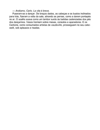 — Andiamo, Carlo. La vita è breve. 
Puseram-se a dançar. De braços dados, as cabeças e os bustos inclinados 
para trás, fizeram a volta da sala, atirando as pernas, como a darem pontapés 
no ar. O soalho soava como um tambor surdo às batidas cadenciadas dos pés 
dos dançarinos. Vasos tremiam sobre mesas, consolos e aparadores. E os 
Carbone, como consumados artistas de vaudeville, prosseguiam no seu cake-walk, 
sob aplausos e risadas. 
 
