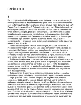 CAPÍTULO III 
1 
Em princípios de abril Rodrigo sentiu, mais forte que nunca, aquela sensação 
de inexplicável ânsia e descontentamento que o vinha assaltando ultimamente 
com certa frequência. Haveria algo de errado em sua vida? Se havia, que era? 
Estaria ficando neurastênico? Faltava-lhe alguma coisa? Tinha tudo quanto um 
homem pode desejar: a melhor das esposas, os mais belos e saudáveis dos 
filhos, dinheiro, posição, prestígio, bons amigos... No entanto era às vezes 
tomado daquela sensação de inanidade que o deixava apático, deprimido, 
abúlico ou — o que era mais frequente — irritado e insofrido, a desejar que 
acontecesse algo capaz de agitar a superfície de sua vida, a qual — 
comparava ele — era agora como a dum açude em dia sem vento: azul, mas 
parada e sem vibração. 
Talvez estivesse precisando de novos amigos, de outros horizontes e 
interesse: duma viagem em suma. Mas viajar para onde? Para a Europa era 
impossível. Os Estados Unidos, com suas chaminés a vomitar fumaça e 
fuligem, seus negociantes grosseiros, sua falta de bons museus, não o 
seduziam; de resto ele não falava nem entendia o inglês. Buenos Aires era 
uma cidade sem alma. Montevidéu nem chegava a ser uma cidade... 
Estás precisando mas é duma aventura amorosa — segredava-lhe uma voz 
interior. Não. Ele não devia, não queria aceitar a explicação. Era imperativo 
que sentasse o juízo duma vez por todas. Que diabo! Tinha de respeitar a 
esposa, pensar nos filhos, na reputação profissional... Há loucuras que um 
homem pode cometer até os vinte e quatro anos. Depois, não se justificam 
nem desculpam mais. 
Seja como for, é a rotina que está me embolorando a alma — concluiu 
certo dia em que o trabalho do consultório lhe fora particularmente penoso. 
Logo que o dr. Carlo Carbone chegara, ele o ajudara nas primeiras 
operações. Cedo, porém, cansara daquele contínuo abrir e fechar de 
abdomens, daquela sangueira, daquela carnificina. Havia muito que entregara 
a farmácia aos cuidados do Gabriel, cuja admiração apaixonada pelo patrão 
levava-o a imitá-lo nos gestos, nas palavras e até na maneira de vestir, o que 
não era difícil, pois ele lhe dava as fatiotas, sapatos e gravatas que não usava 
mais. Quanto à administração do pequeno hospital, confiara-a à sra. Carbone, 
que era duma energia e duma eficiência assustadoras. Assim, tudo marchava 
normalmente sem que fosse necessária sua presença num e outro lugar. De 
 