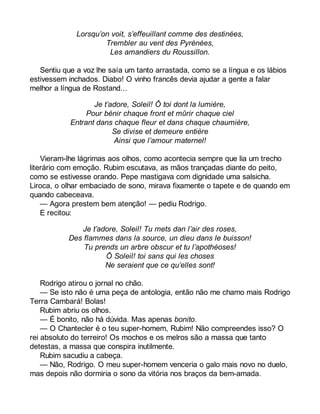 Lorsqu’on voit, s’effeuillant comme des destinées, 
Trembler au vent des Pyrénées, 
Les amandiers du Roussillon. 
Sentiu que a voz lhe saía um tanto arrastada, como se a língua e os lábios 
estivessem inchados. Diabo! O vinho francês devia ajudar a gente a falar 
melhor a língua de Rostand... 
Je t’adore, Soleil! Ô toi dont la lumière, 
Pour bénir chaque front et mûrir chaque ciel 
Entrant dans chaque fleur et dans chaque chaumière, 
Se divise et demeure entière 
Ainsi que l’amour maternel! 
Vieram-lhe lágrimas aos olhos, como acontecia sempre que lia um trecho 
literário com emoção. Rubim escutava, as mãos trançadas diante do peito, 
como se estivesse orando. Pepe mastigava com dignidade uma salsicha. 
Liroca, o olhar embaciado de sono, mirava fixamente o tapete e de quando em 
quando cabeceava. 
— Agora prestem bem atenção! — pediu Rodrigo. 
E recitou: 
Je t’adore, Soleil! Tu mets dan l’air des roses, 
Des flammes dans la source, un dieu dans le buisson! 
Tu prends un arbre obscur et tu l’apothéoses! 
Ô Soleil! toi sans qui les choses 
Ne seraient que ce qu’elles sont! 
Rodrigo atirou o jornal no chão. 
— Se isto não é uma peça de antologia, então não me chamo mais Rodrigo 
Terra Cambará! Bolas! 
Rubim abriu os olhos. 
— É bonito, não há dúvida. Mas apenas bonito. 
— O Chantecler é o teu super-homem, Rubim! Não compreendes isso? O 
rei absoluto do terreiro! Os mochos e os melros são a massa que tanto 
detestas, a massa que conspira inutilmente. 
Rubim sacudiu a cabeça. 
— Não, Rodrigo. O meu super-homem venceria o galo mais novo no duelo, 
mas depois não dormiria o sono da vitória nos braços da bem-amada. 
 