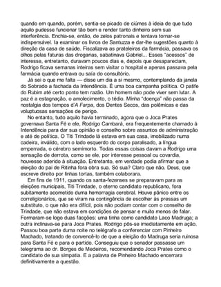 quando em quando, porém, sentia-se picado de ciúmes à ideia de que tudo 
aquilo pudesse funcionar tão bem e render tanto dinheiro sem sua 
interferência. Enchia-se, então, de zelos patronais e tentava tornar-se 
indispensável. Ia examinar os livros de Santuzza e dar-lhe sugestões quanto à 
direção da casa de saúde. Fiscalizava as prateleiras da farmácia, passava os 
olhos pelas faturas das drogarias, sabatinava Gabriel... Esses “acessos” de 
interesse, entretanto, duravam poucos dias e, depois que desapareciam, 
Rodrigo ficava semanas inteiras sem visitar o hospital e apenas passava pela 
farmácia quando entrava ou saía do consultório. 
Já sei o que me falta — disse um dia a si mesmo, contemplando da janela 
do Sobrado a fachada da Intendência. É uma boa campanha política. O patife 
do Rubim até certo ponto tem razão. Um homem não pode viver sem lutar. A 
paz é a estagnação, o amolecimento, o tédio. Minha “doença” não passa da 
nostalgia dos tempos d’A Farpa, dos Dentes Secos, das polêmicas e das 
voluptuosas sensações de perigo. 
No entanto, tudo aquilo havia terminado, agora que o Joca Prates 
governava Santa Fé e ele, Rodrigo Cambará, era frequentemente chamado à 
Intendência para dar sua opinião e conselho sobre assuntos de administração 
e até de política. O Titi Trindade lá estava em sua casa, imobilizado numa 
cadeira, inválido, com o lado esquerdo do corpo paralisado, a língua 
emperrada, o cérebro semimorto. Todas essas coisas davam a Rodrigo uma 
sensação de derrota, como se ele, por interesse pessoal ou covardia, 
houvesse aderido à situação. Entretanto, em verdade podia afirmar que a 
eleição do pai de Ritinha fora obra sua. Só sua? Claro que não. Deus, que 
escreve direito por linhas tortas, também colaborara. 
Em fins de 1911, quando os santa-fezenses se preparavam para as 
eleições municipais, Titi Trindade, o eterno candidato republicano, fora 
subitamente acometido duma hemorragia cerebral. Houve pânico entre os 
correligionários, que se viram na contingência de escolher às pressas um 
substituto, o que não era difícil, pois não podiam contar com o conselho de 
Trindade, que não estava em condições de pensar e muito menos de falar. 
Formaram-se logo duas facções: uma tinha como candidato Laco Madruga; a 
outra inclinava-se para Joca Prates. Rodrigo pôs-se imediatamente em ação. 
Passou boa parte duma noite no telégrafo a conferenciar com Pinheiro 
Machado, tratando de convencê-lo de que a eleição do Madruga seria ruinosa 
para Santa Fé e para o partido. Conseguiu que o senador passasse um 
telegrama ao dr. Borges de Medeiros, recomendando Joca Prates como o 
candidato de sua simpatia. E a palavra de Pinheiro Machado encerrara 
definitivamente a questão. 
 