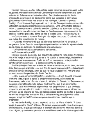 Rodrigo passeou o olhar pela plateia, cujas cadeiras estavam quase todas 
ocupadas. Percebeu que Amintas Camacho procurava cumprimentá-lo com 
insistência. Achava-se ao lado da mulher. Depois do casamento, havia 
engordado, estava com as bochechas como que inchadas e com umas 
gordurinhas indecorosas nas ancas e nas nádegas. Lesma! — pensou 
Rodrigo. E continuou a fingir que não via o rábula. De repente deu com o Júlio 
Schnitzler a pequena distância de seu camarote. Uma vermelhidão cobriu o 
rosto, o pescoço e até a calva do alemão, cuja boca se abriu num sorriso, ao 
mesmo tempo que ele cumprimentava os Cambarás com rígidos acenos de 
cabeça. Rodrigo procedeu como se não o tivesse visto. Flora censurou-o: 
— Cumprimenta o homem, Rodrigo, não sejas rancoroso. O coitado não 
tem culpa dos banditismos do Kaiser. 
— Quando me lembro do que os patrícios dele fizeram na Bélgica, o 
sangue me ferve. Depois, esse tipo sempre que tem notícia de alguma vitória 
alemã reúne os patrícios na confeitaria pra comemorar. 
— Afinal de contas a Alemanha é a terra dele... 
— Pois que volte pra lá! 
Naquele instante percebeu que alguém da plateia lhe fazia sinais frenéticos. 
Ah! A tia Vanja, e sozinha! Ergueu-se e foi buscar a velha amiga, trazendo-a 
pelo braço para o camarote. Onde se viu? — murmurava, enlaçando-lhe 
carinhosamente a cintura — a senhora sozinha na plateia... 
Tia Vanja beijou Flora em ambas as faces e sentou-se, muito tesa, ao lado 
dela. Contou que a Norata — ai que flor de moça! que coração! — tinha ficado 
em casa com as crianças, a fim de que “a vovó” pudesse vir. Ah! Era uma 
sorte morarem tão pertinho do Santa Cecília... 
— Sou louca por cinematógrafo! — exclamou. — Eu já disse lá em casa: 
tirem-me tudo, o pão, a água, o oxigênio que respiro, as estrelas do 
firmamento, tudo, mas não me privem do folhetim do Correio do Povo nem do 
meu rico cinematógrafo. Não achas, Rodriguinho, que é um invento tão 
instrutivo? Que maravilhosos espetáculos nos proporciona! E que privilégio 
podermos ver naquele rico paninho branco os melhores atores e atrizes do 
universo! Eu só imagino se meu pai ressuscitasse dentre os mortos e pudesse 
ver essas fotografias animadas. Ele já achava o daguerreótipo uma coisa 
mágica, imaginem! Ai! É como sempre estou dizendo, bendito seja o 
progresso! 
Na mente de Rodrigo soou o espectro da voz de Maria Valéria: “A dona 
Vanja é uma velha fiteira”. Fiteira! Ali estava uma expressão nova trazida pelo 
cinematógrafo, o qual já começava a exercer uma sensível influência sobre o 
povo. Agora, quando uma pessoa era teatral na maneira de falar ou gesticular, 
 