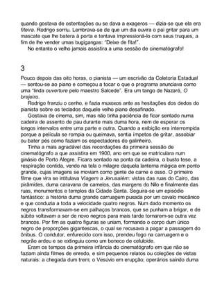 quando gostava de ostentações ou se dava a exageros — dizia-se que ela era 
fiteira. Rodrigo sorriu. Lembrava-se de que um dia ouvira o pai gritar para um 
mascate que lhe batera à porta e tentava impressioná-lo com seus truques, a 
fim de lhe vender umas bugigangas: “Deixe de fita!”. 
No entanto o velho jamais assistira a uma sessão de cinematógrafo! 
3 
Pouco depois das oito horas, o pianista — um escrivão da Coletoria Estadual 
— sentou-se ao piano e começou a tocar o que o programa anunciava como 
uma “linda ouverture pelo maestro Salcede”. Era um tango de Nazaré, O 
brejeiro. 
Rodrigo franziu o cenho, e fazia muxoxos ante as hesitações dos dedos do 
pianista sobre os teclados daquele velho piano desafinado. 
Gostava de cinema, sim, mas não tinha paciência de ficar sentado numa 
cadeira de assento de pau durante mais duma hora, nem de esperar os 
longos intervalos entre uma parte e outra. Quando a exibição era interrompida 
porque a película se rompia ou queimava, sentia ímpetos de gritar, assobiar 
ou bater pés como faziam os espectadores do galinheiro. 
Tinha a mais agradável das recordações da primeira sessão de 
cinematógrafo a que assistira em 1900, ano em que se matriculara num 
ginásio de Porto Alegre. Ficara sentado na ponta da cadeira, o busto teso, a 
respiração contida, vendo na tela o milagre daquela lanterna mágica em ponto 
grande, cujas imagens se moviam como gente de carne e osso. O primeiro 
filme que vira se intitulava Viagem a Jerusalém: vistas das ruas do Cairo, das 
pirâmides, duma caravana de camelos, das margens do Nilo e finalmente das 
ruas, monumentos e templos da Cidade Santa. Seguira-se um episódio 
fantástico: a história duma grande carruagem puxada por um cavalo mecânico 
e que conduzia a toda a velocidade quatro negros. Num dado momento os 
negros transformavam-se em palhaços brancos, que se punham a brigar, e de 
súbito voltavam a ser de novo negros para mais tarde tornarem-se outra vez 
brancos. Por fim as quatro figuras se uniam, formando o corpo dum único 
negro de proporções gigantescas, o qual se recusava a pagar a passagem do 
ônibus. O condutor, enfurecido com isso, prendeu fogo na carruagem e o 
negrão ardeu e se extinguiu como um boneco de celuloide. 
Eram os tempos da primeira infância do cinematógrafo em que não se 
faziam ainda filmes de enredo, e sim pequenos relatos ou coleções de vistas 
naturais: a chegada dum trem; o Vesúvio em erupção; operários saindo duma 
 