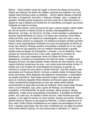 fábrica... Havia também cenas de magia: o homem da cabeça de borracha, 
diabos que saltavam de dentro de relógios, pessoas que andavam com uma 
rapidez sobre-humana sobre os telhados... Vieram depois fábulas e histórias 
de fadas: o Chapelinho Vermelho, o Pequeno Polegar, Jack, o matador de 
gigantes. Rodrigo jamais esquecera uma das cenas de A Gata Borralheira — 
aquela em que a abóbora se transforma na maravilhosa carruagem que levará 
Cinderela ao baile do príncipe. 
Doze anos depois, como uma prova de que o cinema atingia a idade adulta, 
ele vira ali mesmo no Santa Cecília as versões cinematográficas dos 
Miseráveis, de Hugo, do Germinal, de Zola, e tivera também a satisfação de 
apreciar Sarah Bernhardt na Tosca e n’A Dama das Camélias. Eram filmes 
vindos de Paris, pois em matéria de cinematógrafo, como em tudo o mais, a 
França estava sempre na vanguarda. Os italianos produziam também grandes 
filmes e eram especialmente inimitáveis em suas reconstituições da Roma do 
tempo dos césares. Rodrigo assistira emocionado à exibição de In hoc signo 
vincis, filme em que aparecia com um realismo impressionante a grande 
batalha entre as legiões de Constantino, o Grande, e as de Maxêncio. Outro 
sucesso da mesma época fora o Quo vadis, inspirado no romance de 
Sienkiewicz, com suas majestosas cenas do Coliseu de Roma, onde 
gladiadores e retiários se empenhavam em lutas de morte, e cristãos eram 
lançados às feras. Da Itália também vinham dramas da vida moderna, em sua 
maioria histórias escabrosas de amor, com cenas duma lubricidade tórrida. O 
público que ia às funções de cinematógrafo já começava a guardar na 
memória os nomes de seus atores e atrizes favoritos. Uma das vedetes mais 
apreciadas era Francesca Bertini, formosa e esbelta mulher de feições finas, 
ancas escorridas, olhos lânguidos sob pálpebras machucadas, e especialista 
em papéis dramáticos. Seus beijos duravam longos minutos e suas agonias 
(pois os romances daqueles filmes italianos terminavam quase sempre em 
morte) arrastavamse longuíssimas ao som das valsas lentas batidas 
precariamente no piano pelo escrivão da Coletoria. Havia outras belas fêmeas 
como a loura Hespéria, que, para o gosto de Rodrigo, era demasiado 
corpulenta; a Pina Menichelli, de ancas venustas, lábios grossos, narinas 
palpitantes, mulher duma sensualidade avassaladora. A predileta de Rodrigo, 
porém, era Leda Gys, de cabelos e olhos escuros, mais franzina que suas 
colegas, e com algo de etrusco no rosto moreno. Quanto aos atores, Gustavo 
Serena fizera-se famoso no seu papel de Petrônio, o arbiter elegantiarum do 
Quo vadis. Emilio Ghione notabilizava-se em papéis de personagens do bas-fond, 
o apache cujos beijos não raro eram rematados por um golpe de punhal. 
Havia ainda Alberto Capozzi, de cara descarnada e dramática. E, talvez o 
 