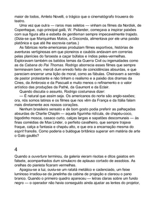 maior de todos, Amleto Novelli, o trágico que o cinematógrafo trouxera do 
teatro. 
Uma vez que outra — raros mas seletos — vinham os filmes da Nordisk, de 
Copenhague, cujo principal galã, W. Psilander, começava a inspirar paixões 
com sua figura alta e esbelta de gentleman sempre impecavelmente trajado. 
(Dizia-se que Mariquinhas Matos, a Gioconda, alimentava por ele uma paixão 
platônica e que até lhe escrevia cartas.) 
As fábricas norte-americanas produziam filmes esportivos, histórias de 
aventuras vertiginosas em que pioneiros e caubóis andavam em correrias 
pelas planícies do faroeste a caçar búfalos e índios peles-vermelhas. 
Exploravam também os batidos temas da Guerra Civil ou ingenuidades como 
as da Cabana do Pai Thomas. Rodrigo aborrecia esses filmes que sempre 
terminavam bem, mercê dum enredo feito de coincidências absurdas, e que 
pareciam encerrar uma lição de moral, como as fábulas. Cheiravam a sermão 
de pastor protestante e não tinham o realismo e a paixão dos dramas da 
Cines, da Ambrosio e da Pascuali e muito menos o refinamento e o valor 
artístico das produções da Pathé, da Gaumont e da Eclair. 
Quando discutia o assunto, Rodrigo costumava dizer: 
— É natural que assim seja. Os americanos do norte são anglo-saxões; 
ora, nós somos latinos e os filmes que nos vêm da França e da Itália falam 
mais diretamente aos nossos corações. 
Nenhum brasileiro sensato e de bom gosto podia preferir as palhaçadas 
absurdas de Charlie Chaplin — aquela figurinha ridícula, de chapéu-coco, 
bigodinho mosca, casaco curto, calças largas e sapatões descomunais — às 
finas comédias de Max Linder, o perfeito cavalheiro, que sempre trajava 
fraque, calça a fantasia e chapéu alto, e que era a encarnação mesma do 
esprit francês. Como poderia o buldogue britânico superar em matéria de arte 
o Galo gaulês? 
4 
Quando a ouverture terminou, da galeria vieram risotas e ditos gaiatos em 
falsete, acompanhados dum simulacro de aplauso cortado de assobios. As 
orelhas do pianista ficaram vermelhas. 
Apagou-se a luz, ouviu-se um ratatá metálico e cadenciado, um feixe 
luminoso irradiou-se da janelinha da cabina de projeção e clareou o pano 
branco. Quando o primeiro quadro apareceu — letras claras sobre um fundo 
negro — o operador não havia conseguido ainda ajustar as lentes do projetor, 
 
