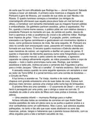 de sorte que foi com dificuldade que Rodrigo leu — Jornal Gaumont. Salcede 
rompeu a tocar um dobrado. A primeira cena mostrava a chegada de M. 
Poincaré à gare de Moscou, por ocasião de sua visita ao czar Nicolau II da 
Rússia. O quadro luminoso começou a tremelicar (os inimigos do 
cinematógrafo afirmavam que aquele pisca-pisca fazia um mal terrível aos 
olhos), a tremelicar com tamanha intensidade que as imagens ficaram pálidas 
e embaralhadas. Do galinheiro partiram assobios, gritos e sapateados. Por 
fim, quando o treme-treme cessou, o público pôde ver com relativa clareza o 
presidente Poincaré no momento em que, de cartola em punho, descia do 
trem e apertava a mão a cavalheiros de croisé e de uniforme militar. Rodrigo 
teve ímpetos de gritar: “Viva a França!”. A projeção, porém, continuava 
enevoada e as figuras caminhavam e gesticulavam em movimentos rápidos e 
duros, como grotescos bonecos de mola. Na cena seguinte, M. Poincaré era 
visto no convés dum encouraçado russo, passando em revista a tripulação 
formada em sua honra. O terceiro quadro mostrava o Exército alemão em 
suas manobras de outono: um regimento a desfilar em passo de ganso. E 
quando o imperador da Alemanha apareceu numa cena fotografada a curta 
distância — o porte marcial, o peito coberto de medalhas, o agressivo 
capacete na cabeça altivamente erguida, as mãos pousadas sobre o copo da 
espada — todo o teatro prorrompeu numa vaia. Rodrigo, que também 
assobiava e batia pés, inclinou-se para o camarote dos Fagundes e gritou 
para o irmão Jacques: “Olha só o canalha”. O marista exclamou: Sale cochon! 
A assuada cessou quando na cena seguinte apareceu um aeroplano a voar 
ao redor da Torre Eiffel. E o jornal terminou com uma corrida de bicicletas — 
o Circuito de Paris. 
A luz tornou a acender-se. Tia Vanja, risonha e de rosto afogueado, 
chupava com grande entusiasmo uma de suas balas de ovos. Estava num 
alvoroço meio nervoso: parecia uma criança solta numa loja de brinquedos. 
O próximo filme era uma comédia — O casamento de Deed — em que o 
herói é perseguido por uma preta, que o obriga a casar-se com ela. O 
resultado da união é uma série de filhos com raias pretas e brancas, como 
zebras. 
— Uma anedota infantil — murmurou Rodrigo para a mulher. 
Achava ridículas todas as comédias de correrias em que André Deed 
recebia pastelões de nata em plena cara ou se punha a quebrar pratos e a 
virar cambalhotas como um saltimbanco. Mas o povo, que adorava aquelas 
palhaçadas, ria tanto e tão alto que suas vozes abafavam os sons das 
mazurcas, polcas, tangos e habaneras que o pianista tocava distraído, com os 
olhos erguidos para a tela e também sacudido de riso. 
 