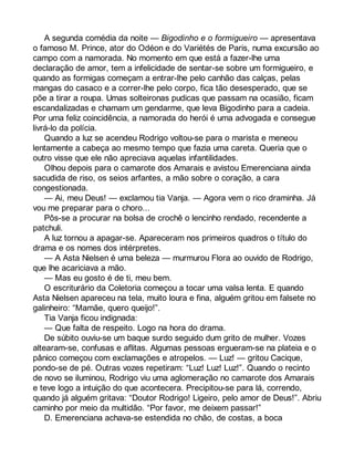 A segunda comédia da noite — Bigodinho e o formigueiro — apresentava 
o famoso M. Prince, ator do Odéon e do Variétés de Paris, numa excursão ao 
campo com a namorada. No momento em que está a fazer-lhe uma 
declaração de amor, tem a infelicidade de sentar-se sobre um formigueiro, e 
quando as formigas começam a entrar-lhe pelo canhão das calças, pelas 
mangas do casaco e a correr-lhe pelo corpo, fica tão desesperado, que se 
põe a tirar a roupa. Umas solteironas pudicas que passam na ocasião, ficam 
escandalizadas e chamam um gendarme, que leva Bigodinho para a cadeia. 
Por uma feliz coincidência, a namorada do herói é uma advogada e consegue 
livrá-lo da polícia. 
Quando a luz se acendeu Rodrigo voltou-se para o marista e meneou 
lentamente a cabeça ao mesmo tempo que fazia uma careta. Queria que o 
outro visse que ele não apreciava aquelas infantilidades. 
Olhou depois para o camarote dos Amarais e avistou Emerenciana ainda 
sacudida de riso, os seios arfantes, a mão sobre o coração, a cara 
congestionada. 
— Ai, meu Deus! — exclamou tia Vanja. — Agora vem o rico draminha. Já 
vou me preparar para o choro... 
Pôs-se a procurar na bolsa de crochê o lencinho rendado, recendente a 
patchuli. 
A luz tornou a apagar-se. Apareceram nos primeiros quadros o título do 
drama e os nomes dos intérpretes. 
— A Asta Nielsen é uma beleza — murmurou Flora ao ouvido de Rodrigo, 
que lhe acariciava a mão. 
— Mas eu gosto é de ti, meu bem. 
O escriturário da Coletoria começou a tocar uma valsa lenta. E quando 
Asta Nielsen apareceu na tela, muito loura e fina, alguém gritou em falsete no 
galinheiro: “Mamãe, quero queijo!”. 
Tia Vanja ficou indignada: 
— Que falta de respeito. Logo na hora do drama. 
De súbito ouviu-se um baque surdo seguido dum grito de mulher. Vozes 
altearam-se, confusas e aflitas. Algumas pessoas ergueram-se na plateia e o 
pânico começou com exclamações e atropelos. — Luz! — gritou Cacique, 
pondo-se de pé. Outras vozes repetiram: “Luz! Luz! Luz!”. Quando o recinto 
de novo se iluminou, Rodrigo viu uma aglomeração no camarote dos Amarais 
e teve logo a intuição do que acontecera. Precipitou-se para lá, correndo, 
quando já alguém gritava: “Doutor Rodrigo! Ligeiro, pelo amor de Deus!”. Abriu 
caminho por meio da multidão. “Por favor, me deixem passar!” 
D. Emerenciana achava-se estendida no chão, de costas, a boca 
 