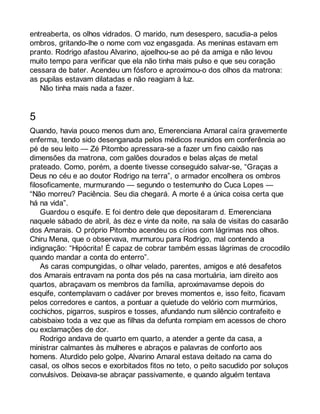 entreaberta, os olhos vidrados. O marido, num desespero, sacudia-a pelos 
ombros, gritando-lhe o nome com voz engasgada. As meninas estavam em 
pranto. Rodrigo afastou Alvarino, ajoelhou-se ao pé da amiga e não levou 
muito tempo para verificar que ela não tinha mais pulso e que seu coração 
cessara de bater. Acendeu um fósforo e aproximou-o dos olhos da matrona: 
as pupilas estavam dilatadas e não reagiam à luz. 
Não tinha mais nada a fazer. 
5 
Quando, havia pouco menos dum ano, Emerenciana Amaral caíra gravemente 
enferma, tendo sido desenganada pelos médicos reunidos em conferência ao 
pé de seu leito — Zé Pitombo apressara-se a fazer um fino caixão nas 
dimensões da matrona, com galões dourados e belas alças de metal 
prateado. Como, porém, a doente tivesse conseguido salvar-se, “Graças a 
Deus no céu e ao doutor Rodrigo na terra”, o armador encolhera os ombros 
filosoficamente, murmurando — segundo o testemunho do Cuca Lopes — 
“Não morreu? Paciência. Seu dia chegará. A morte é a única coisa certa que 
há na vida”. 
Guardou o esquife. E foi dentro dele que depositaram d. Emerenciana 
naquele sábado de abril, às dez e vinte da noite, na sala de visitas do casarão 
dos Amarais. O próprio Pitombo acendeu os círios com lágrimas nos olhos. 
Chiru Mena, que o observava, murmurou para Rodrigo, mal contendo a 
indignação: “Hipócrita! É capaz de cobrar também essas lágrimas de crocodilo 
quando mandar a conta do enterro”. 
As caras compungidas, o olhar velado, parentes, amigos e até desafetos 
dos Amarais entravam na ponta dos pés na casa mortuária, iam direito aos 
quartos, abraçavam os membros da família, aproximavamse depois do 
esquife, contemplavam o cadáver por breves momentos e, isso feito, ficavam 
pelos corredores e cantos, a pontuar a quietude do velório com murmúrios, 
cochichos, pigarros, suspiros e tosses, afundando num silêncio contrafeito e 
cabisbaixo toda a vez que as filhas da defunta rompiam em acessos de choro 
ou exclamações de dor. 
Rodrigo andava de quarto em quarto, a atender a gente da casa, a 
ministrar calmantes às mulheres e abraços e palavras de conforto aos 
homens. Aturdido pelo golpe, Alvarino Amaral estava deitado na cama do 
casal, os olhos secos e exorbitados fitos no teto, o peito sacudido por soluços 
convulsivos. Deixava-se abraçar passivamente, e quando alguém tentava 
 