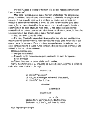 — Por quê? Acaso o teu super-homem terá de ser necessariamente um 
impotente sexual? 
— Meu caro Rodrigo, para o super-homem a felicidade não consiste na 
posse dum objeto determinado, mas sim numa continuada superação de si 
mesmo. O que importa para ele é a vontade de poder, que consiste em 
desejar e escolher o sofrimento e a dor, se tanto for necessário para essa 
superação. No exemplo de Chantecler vimos como a mulher pode desviar o 
super-homem de seus objetivos mais altos. E não esqueças que no meu 
mundo ideal, se queres usar os símbolos desse teu Rostand, o sol de fato não 
se erguerá sem que Chantecler, o super-homem, cante! 
— Isso sim é um conto de fadas! 
— E o meu Chantecler não admitirá no seu terreiro leis que glorifiquem a 
fraqueza como acontece nesta nossa sociedade regida pela moral cristã, que 
é uma moral de escravos. Para principiar, o superhomem terá de ser duro e 
cruel consigo mesmo e viverá numa constante busca de novas aventuras. Ele 
sofrerá e fará os outros sofrerem. 
Rodrigo desatou a rir. 
— De que estás rindo? 
— Estou te vendo fantasiado de galo, recitando no meio dum palco... 
— Estás bêbedo! 
— Talvez. Mas vamos tomar ainda um licorzinho. 
Serviu-lhes Chartreuse. E, enquanto os outros bebiam, apanhou o jornal do 
chão e leu mais um trecho da peça. 
CHANTECLER 
Je chante! Vainement 
La nuit, pour transiger, m’offre le crépuscule, 
Je chante! Et tout à coup... 
LA FAISANE 
Chantecler! 
CHANTECLER 
Je recule, 
Ébloui de me voir moi-même tout vermeil, 
Et d’avoir, moi, le Coq, fait lever le soleil. 
Don Pepe se pôs de pé: 
 