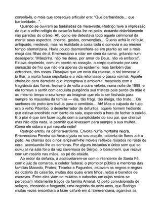consolá-lo, o mais que conseguia articular era: “Que barbaridade... que 
barbaridade...”. 
Quando se ouviram as badaladas da meia-noite, Rodrigo teve a impressão 
de que o velho relógio do casarão batia-lhe no peito, ecoando doloridamente 
nas paredes do crânio. Ah, como ele detestava todo aquele cerimonial da 
morte: seus aspectos, cheiros, gestos, convenções... Queria achá-lo ridículo, 
antiquado, medieval, mas na realidade a coisa toda o comovia e ao mesmo 
tempo atemorizava. Havia pouco desmanchara-se em pranto ao ver a mais 
moça das filhas de d. Emerenciana a rolar em cima da cama, gritando num 
desespero: “Mãezinha, não me deixe, por amor de Deus, não vá embora!”. 
Estava deprimido, com um aperto no coração, o corpo quebrado por uma 
sensação de frio que não era apenas da epiderme, mas também das 
entranhas, dos ossos. Desejava que um novo dia raiasse, o sol tornasse a 
brilhar, a morta fosse sepultada e a vida retomasse o passo normal. Aquele 
cheiro de cera derretida que impregnava o ambiente, mesclado com a 
fragrância das flores, levava-o de volta a outro velório, numa noite de 1898, e 
ele tornava a sentir com esquisita pungência sua tristeza pela perda da mãe e 
ao mesmo tempo o seu horror ao imaginar que ela ia ser fechada para 
sempre no mausoléu da família — ela, tão frágil, tão meiga, tão triste... Os 
senhores de preto iam levá-la para o cemitério... Ah! Mas o culpado de tudo 
era o velho Pitombo, o desenterrador de defuntos, aquele homem hediondo 
que estava encolhido num canto da sala, esperando a hora de fechar o caixão. 
E o pior é que iam fazer aquilo com a cumplicidade de seu pai, que chorava 
mas não dizia nada, ia permitir que levassem para sempre a sua mulher... 
Como ele odiara o pai naquela noite! 
Rodrigo entrou na câmara-ardente. Envolta numa mortalha negra, 
Emerenciana Pereira do Amaral jazia no seu esquife, coberta de flores até o 
peito. As chamas dos círios lançavam-lhe móveis reflexos rosados no rosto de 
cera, acentuando-lhe as sombras. Por alguns instantes o único som que se 
ouviu ali na sala foi o da voz cavernosa de Sérgio, o lobisomem, que rezava 
com um rosário nas mãos, ao pé do ataúde. 
Ao redor da defunta, a acotovelarem-se com o intendente de Santa Fé, 
com o juiz de comarca, o coletor federal, o promotor público e membros das 
famílias Macedo, Prates, Teixeira e Fagundes, estavam os negros e negras 
da cozinha do casarão, muitos dos quais eram filhos, netos e bisnetos de 
escravos. Entre eles viam-se mulatos e caboclos em cujos rostos se 
percebiam nitidamente traços da família Amaral. O peito convulsionado de 
soluços, chorando e fungando, uma negrinha de onze anos, que Rodrigo 
muitas vezes encontrara a fazer cafuné em d. Emerenciana, agarrava as 
 