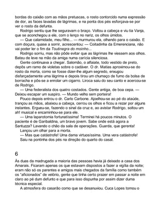 bordas do caixão com as mãos pretuscas, o rosto contorcido numa expressão 
de dor, as faces lavadas de lágrimas, e na ponta dos pés esforçava-se por 
ver o rosto da defunta. 
Rodrigo sentiu que lhe seguravam o braço. Voltou a cabeça e viu tia Vanja, 
que se aconchegou a ele, com o lenço no nariz, os olhos úmidos. 
— Que calamidade, meu filho... — murmurou ela, olhando para o caixão. E 
com doçura, quase a sorrir, acrescentou: — Coitadinha da Emerenciana, não 
vai poder ler o fim da Toutinegra do moinho... 
Rodrigo sorriu, mas não pôde evitar que as lágrimas lhe viessem aos olhos. 
Bateu de leve na mão da amiga numa carícia silenciosa. 
Gente continuava a chegar. Salomão, o alfaiate, todo vestido de preto, 
depôs um ramo de violetas sobre o cadáver. O dr. Matias aproximou-se do 
rosto da morta, como se fosse dizer-lhe algum segredo, enxugou 
disfarçadamente uma lágrima e depois tirou um chumaço de fumo da bolsa de 
borracha e pôs-se a enrolar um cigarro. Liroca saiu do seu canto e acercou-se 
de Rodrigo. 
— Uma federalista dos quatro costados. Gente antiga, de boa cepa. — 
Deixou escapar um suspiro. — Mundo velho sem porteira! 
Pouco depois entrou o dr. Carlo Carbone. Ajoelhou-se ao pé do ataúde, 
trançou as mãos, abaixou a cabeça, cerrou os olhos e ficou a rezar por alguns 
instantes. Ergueu-se, fazendo o sinal da cruz e, ao avistar Rodrigo, soltou um 
ah! musical e encaminhou-se para ele. 
— Uma laparotomia fortunatíssima! Terminei há poucos minutos. O 
paciente é de Garibaldina, um bravo jovem. Sabe onde está agora a 
Santuzza? Lavando o chão da sala de operações. Guarda, que gerenta! 
Lançou um olhar para a morta. 
— Mas que catástrofe! Uma dama virtuosíssima. Uma vera catástrofe! 
Saiu na pontinha dos pés na direção do quarto do casal. 
6 
Às duas da madrugada a maioria das pessoas havia já deixado a casa dos 
Amarais. Ficaram apenas os que estavam dispostos a fazer a vigília da noite; 
eram não só os parentes e amigos mais chegados da família como também 
os “aficionados” de velório, gente que tinha certo prazer em passar a noite em 
claro ao pé dum defunto e que para isso dispunha por assim dizer duma 
técnica especial. 
A atmosfera do casarão como que se desanuviou. Cuca Lopes tomou o 
 
