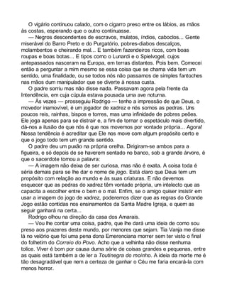 O vigário continuou calado, com o cigarro preso entre os lábios, as mãos 
às costas, esperando que o outro continuasse. 
— Negros descendentes de escravos, mulatos, índios, caboclos... Gente 
miserável do Barro Preto e do Purgatório, pobres-diabos descalços, 
molambentos e cheirando mal... E também fazendeiros ricos, com boas 
roupas e boas botas... E tipos como o Lunardi e o Spielvogel, cujos 
antepassados nasceram na Europa, em terras distantes. Pois bem. Comecei 
então a perguntar a mim mesmo se essa coisa que se chama vida tem um 
sentido, uma finalidade, ou se todos nós não passamos de simples fantoches 
nas mãos dum manipulador que se diverte à nossa custa. 
O padre sorriu mas não disse nada. Passavam agora pela frente da 
Intendência, em cuja cúpula estava pousada uma ave noturna. 
— Às vezes — prosseguiu Rodrigo — tenho a impressão de que Deus, o 
movedor inamovível, é um jogador de xadrez e nós somos as pedras. Uns 
poucos reis, rainhas, bispos e torres, mas uma infinidade de pobres peões. 
Ele joga apenas para se distrair e, a fim de tornar o espetáculo mais divertido, 
dá-nos a ilusão de que nós é que nos movemos por vontade própria... Agora! 
Nossa tendência é acreditar que Ele nos move com algum propósito certo e 
que o jogo todo tem um grande sentido. 
O padre deu um puxão na própria orelha. Dirigiram-se ambos para a 
figueira, e só depois de se haverem sentado no banco, sob a grande árvore, é 
que o sacerdote tomou a palavra: 
— A imagem não deixa de ser curiosa, mas não é exata. A coisa toda é 
séria demais para se lhe dar o nome de jogo. Está claro que Deus tem um 
propósito com relação ao mundo e às suas criaturas. E não devemos 
esquecer que as pedras do xadrez têm vontade própria, um intelecto que as 
capacita a escolher entre o bem e o mal. Enfim, se o amigo quiser insistir em 
usar a imagem do jogo de xadrez, poderemos dizer que as regras do Grande 
Jogo estão contidas nos ensinamentos da Santa Madre Igreja, e quem as 
seguir ganhará na certa... 
Rodrigo olhou na direção da casa dos Amarais. 
— Vou lhe contar uma coisa, padre, que lhe dará uma ideia de como sou 
preso aos prazeres deste mundo, por menores que sejam. Tia Vanja me disse 
lá no velório que foi uma pena dona Emerenciana morrer sem ter visto o final 
do folhetim do Correio do Povo. Acho que a velhinha não disse nenhuma 
tolice. Viver é bom por causa duma série de coisas grandes e pequenas, entre 
as quais está também a de ler a Toutinegra do moinho. A ideia da morte me é 
tão desagradável que nem a certeza de ganhar o Céu me faria encará-la com 
menos horror. 
 