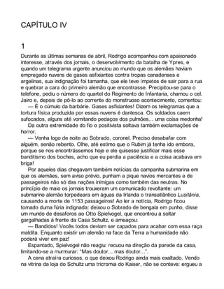 CAPÍTULO IV 
1 
Durante as últimas semanas de abril, Rodrigo acompanhou com apaixonado 
interesse, através dos jornais, o desenvolvimento da batalha de Ypres, e 
quando um telegrama urgente anunciou ao mundo que os alemães haviam 
empregado nuvens de gases asfixiantes contra tropas canadenses e 
argelinas, sua indignação foi tamanha, que ele teve ímpetos de sair para a rua 
e quebrar a cara do primeiro alemão que encontrasse. Precipitou-se para o 
telefone, pediu o número do quartel do Regimento de Infantaria, chamou o cel. 
Jairo e, depois de pô-lo ao corrente do monstruoso acontecimento, comentou: 
— É o cúmulo da barbárie. Gases asfixiantes! Dizem os telegramas que a 
tortura física produzida por essas nuvens é dantesca. Os soldados caem 
sufocados, alguns até vomitando pedaços dos pulmões... uma coisa medonha! 
Da outra extremidade do fio o positivista soltava também exclamações de 
horror. 
— Venha logo de noite ao Sobrado, coronel. Preciso desabafar com 
alguém, senão rebento. Olhe, até estimo que o Rubim já tenha ido embora, 
porque se nos encontrássemos hoje e ele quisesse justificar mais esse 
banditismo dos boches, acho que eu perdia a paciência e a coisa acabava em 
briga! 
Por aqueles dias chegavam também notícias da campanha submarina em 
que os alemães, sem aviso prévio, punham a pique navios mercantes e de 
passageiros não só das nações inimigas como também das neutras. No 
princípio de maio os jornais trouxeram um comunicado revoltante: um 
submarino alemão torpedeara em águas da Irlanda o transatlântico Lusitânia, 
causando a morte de 1153 passageiros! Ao ler a notícia, Rodrigo ficou 
tomado duma fúria indignada: deixou o Sobrado de bengala em punho, disse 
um mundo de desaforos ao Otto Spielvogel, que encontrou a soltar 
gargalhadas à frente da Casa Schultz, e ameaçou: 
— Bandidos! Vocês todos deviam ser capados para acabar com essa raça 
maldita. Enquanto existir um alemão na face da Terra a humanidade não 
poderá viver em paz! 
Espantado, Spielvogel não reagiu: recuou na direção da parede da casa, 
limitando-se a murmurar: “Mas doutor... mas doutor...”. 
A cena atraíra curiosos, o que deixou Rodrigo ainda mais exaltado. Vendo 
na vitrina da loja do Schultz uma tricromia do Kaiser, não se conteve: ergueu a 
 