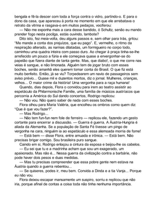 bengala e fê-la descer com toda a força contra o vidro, partindo-o. E para o 
dono da casa, que apareceu à porta no momento em que ele arrebatava o 
retrato da vitrina e rasgava-o em muitos pedaços, vociferou: 
— Não me exponha mais a cara desse bandido, ó Schultz, senão eu mando 
prender fogo nesta pocilga, estás ouvindo, lambote? 
Dito isto, fez meia-volta, deu alguns passos e, sem olhar para trás, gritou: 
“Me mande a conta dos prejuízos, que eu pago”. E, vermelho, o ritmo da 
respiração alterado, as narinas dilatadas, um formigueiro no corpo todo, 
caminhou uma quadra inteira com passo duro. Ao chegar à praça tinha-se-lhe 
arrefecido um pouco a fúria e ele começava quase a envergonhar-se do 
papelão que fizera diante de tanta gente. Mas, que diabo!, o que me corre nas 
veias é sangue, e não limonada. Alguém tem de jogar bruto com esses 
boches, senão amanhã eles querem tomar conta do Brasil. O que fiz está 
muito benfeito. Então, já se viu? Torpedearem um navio de passageiros sem 
aviso prévio... Quase mil e duzentos mortos, diz o jornal. Mulheres, crianças, 
velhos... O maior crime da história! Uma vergonha para a raça humana! 
Quando, dias depois, Flora o convidou para irem ao teatro assistir ao 
espetáculo da Philarmonische Familie, uma família de músicos austríacos que 
percorria a América do Sul dando concertos, Rodrigo replicou: 
— Não vou. Não quero saber de nada com esses boches. 
Flora olhou para Maria Valéria, que encolheu os ombros como quem diz: 
“Que é que vou fazer?”. 
— Mas Rodrigo... 
— Não tem fun-fun nem fole de ferreiro — replicou ele, fazendo um gesto 
cortante para encerrar a discussão. — Guerra é guerra. A Áustria-Hungria é 
aliada da Alemanha. Se a população de Santa Fé tivesse um pingo de 
vergonha na cara, ninguém ia ao espetáculo e essa alemoada morria de fome! 
— Está bem — disse Flora, entre amuada e irônica. — Está bem. Não 
precisas brigar comigo. Sou brasileira puro sangue. 
Caindo em si, Rodrigo enlaçou a cintura da esposa e beijou-lhe os cabelos. 
— Eu sei que tu e a madrinha acham que sou um exagerado, um 
apaixonado. Mas não é... Nessa guerra da civilização contra a barbárie, não 
pode haver dois pesos e duas medidas. 
— Mas tu precisas compreender que essa pobre gente nem estava na 
Áustria quando a guerra rebentou... 
— Se quiseres, podes ir, meu bem. Convida a Dinda e a tia Vanja... Porque 
eu não vou. 
Flora deixou escapar mansamente um suspiro, sorriu e replicou que não 
iria, porque afinal de contas a coisa toda não tinha nenhuma importância. 
 
