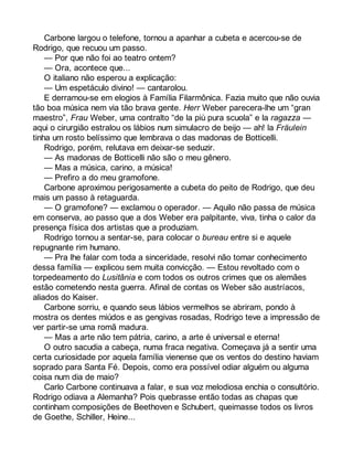 Carbone largou o telefone, tornou a apanhar a cubeta e acercou-se de 
Rodrigo, que recuou um passo. 
— Por que não foi ao teatro ontem? 
— Ora, acontece que... 
O italiano não esperou a explicação: 
— Um espetáculo divino! — cantarolou. 
E derramou-se em elogios à Família Filarmônica. Fazia muito que não ouvia 
tão boa música nem via tão brava gente. Herr Weber parecera-lhe um “gran 
maestro”, Frau Weber, uma contralto “de la più pura scuola” e la ragazza — 
aqui o cirurgião estralou os lábios num simulacro de beijo — ah! la Fräulein 
tinha um rosto belíssimo que lembrava o das madonas de Botticelli. 
Rodrigo, porém, relutava em deixar-se seduzir. 
— As madonas de Botticelli não são o meu gênero. 
— Mas a música, carino, a música! 
— Prefiro a do meu gramofone. 
Carbone aproximou perigosamente a cubeta do peito de Rodrigo, que deu 
mais um passo à retaguarda. 
— O gramofone? — exclamou o operador. — Aquilo não passa de música 
em conserva, ao passo que a dos Weber era palpitante, viva, tinha o calor da 
presença física dos artistas que a produziam. 
Rodrigo tornou a sentar-se, para colocar o bureau entre si e aquele 
repugnante rim humano. 
— Pra lhe falar com toda a sinceridade, resolvi não tomar conhecimento 
dessa família — explicou sem muita convicção. — Estou revoltado com o 
torpedeamento do Lusitânia e com todos os outros crimes que os alemães 
estão cometendo nesta guerra. Afinal de contas os Weber são austríacos, 
aliados do Kaiser. 
Carbone sorriu, e quando seus lábios vermelhos se abriram, pondo à 
mostra os dentes miúdos e as gengivas rosadas, Rodrigo teve a impressão de 
ver partir-se uma romã madura. 
— Mas a arte não tem pátria, carino, a arte é universal e eterna! 
O outro sacudia a cabeça, numa fraca negativa. Começava já a sentir uma 
certa curiosidade por aquela família vienense que os ventos do destino haviam 
soprado para Santa Fé. Depois, como era possível odiar alguém ou alguma 
coisa num dia de maio? 
Carlo Carbone continuava a falar, e sua voz melodiosa enchia o consultório. 
Rodrigo odiava a Alemanha? Pois quebrasse então todas as chapas que 
continham composições de Beethoven e Schubert, queimasse todos os livros 
de Goethe, Schiller, Heine... 
 