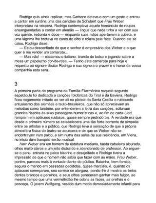 Rodrigo quis ainda replicar, mas Carbone deteve-o com um gesto e entrou 
a cantar em surdina uma das canções de Schubert que Frau Weber 
interpretara na véspera. Rodrigo contemplava aquele homúnculo de roupas 
ensanguentadas a cantar em alemão — língua que nada tinha a ver com sua 
voz quente, redonda e doce — enquanto suas mãos apertavam a cubeta, e 
uma lágrima lhe brotava no canto do olho e rolava pela face. Quando ele se 
calou, Rodrigo disse: 
— Estou desconfiado de que o senhor é empresário dos Weber e o que 
quer é me vender um camarote... 
— Mas não! — exclamou o italiano, tirando do bolso e jogando sobre a 
mesa um papelucho cor-de-rosa. — Tenho este camarote para hoje e 
requesto ao signore doutor Rodrigo e sua signora o prazer e o honor da vossa 
companhia esta sera... 
3 
A primeira parte do programa da Família Filarmônica naquele segundo 
espetáculo foi dedicada a canções folclóricas do Tirol e da Baviera. Rodrigo 
ficou vagamente irritado ao ver ali na plateia do Santa Cecília o rubicundo 
entusiasmo dos alemães e teuto-brasileiros, que não só apreciavam as 
melodias como também, por entenderem a letra das canções, soltavam 
grandes risadas às suas passagens humorísticas e, ao fim de cada Lied, 
rompiam em aplausos ruidosos, quase sempre pedindo bis. A verdade era que 
desde o primeiro número se estabelecera uma tão forte corrente de simpatia 
entre os artistas e o público, que Rodrigo teve a sensação de que a própria 
atmosfera física do teatro se aquecera e de que os Weber não se 
encontravam num palco, e sim numa das salas de sua residência, em Viena, 
no início dum tranquilo serão musical. 
Herr Weber era um homem de estatura mediana, basta cabeleira alourada, 
olhos muito claros e um jeito distraído e abandonado de professor. Ao erguer-se 
o pano, entrara no palco bisonho e desajeitado e Rodrigo tivera a 
impressão de que o homem não sabia que fazer com as mãos. Frau Weber, 
porém, pareceu mais à vontade diante do público. Baixinha, bem fornida, 
seguira o marido em passadas decididas, quase marciais, e, quando os 
aplausos começaram, seu sorriso se alargara, pondo-lhe à mostra os belos 
dentes brancos e parelhos, e seus olhos pareceram ganhar mais fulgor, ao 
mesmo tempo que uma vermelhidão lhe cobria as faces, as orelhas e o 
pescoço. O jovem Wolfgang, vestido dum modo demasiadamente infantil para 
 