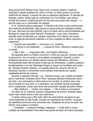 seus presumíveis dezoito anos, fizera uma curvatura rápida e rígida de 
autômato e depois quedara-se, sério e imóvel, os olhos postos num ponto 
indefinível do espaço, à espera de que os aplausos cessassem. A atenção de 
Rodrigo, porém, desde logo se concentrara em Toni Weber, que estava 
vestida de branco e trazia laçarotes de fita azul nas pontas das tranças — o 
que lhe dava um ar comovedor de colegial. 
O dr. Carbone estava enganado. A Fräulein não tinha a cara rechonchuda 
das madonas de Botticelli, cujas bocas em geral pareciam estúpidos botões 
de rosa. Sua face era dum perfeito oval e os olhos claros duma tonalidade que 
Rodrigo de longe não podia discernir. Entretanto, o que mais o fascinava 
naquele rosto emoldurado por cabelos castanhos com reflexos de bronze, 
eram os zigomas levemente salientes e a boca rasgada de lábios polpudos e 
sugestivos. 
— Guarda que maravilha! — murmurou o dr. Carbone. 
— A menina é uma belezinha... — sussurrou Flora, voltando a cabeça para 
o marido. 
— Não é feia... — respondeu este, com fingida indiferença. 
Na segunda parte os Weber evocaram a Viena da opereta, tocando valsas 
e pot-pourris, com um gosto e uma alegria contagiantes. Quando o jovem 
Wolfgang interpretou ao xilofone alguns trechos de Offenbach e Strauss, 
acompanhado pela mãe ao piano e pelo pai ao contrabaixo, o público aplaudiu 
freneticamente e um dos Spielvogel chegou a erguer-se na plateia para gritar 
bis. Rodrigo também aplaudiu. Já naquela altura do concerto não só se 
declarava vencido e convencido como também enternecido por aquela 
esplêndida família de músicos. 
Durante o segundo intervalo, o dr. Carbone trouxe o pe. Astolfo da plateia 
para o camarote. Inclinada sobre Flora, Santuzza deixava transbordar sobre 
ela todo o seu entusiasmo e fazia planos de convidar os artistas para uma 
macarronada em sua casa. E o sacerdote, que também estava encantado 
com o espetáculo, contou que havia sido procurado naquele dia pelos Weber. 
— São católicos! — revelou com alegria. — Vão à missa e comungam! 
Os olhos do dr. Carbone estavam empapados de ternura. Rodrigo queria 
saber mais coisas sobre a vida dos austríacos. 
O padre contou que o filho mais velho do casal estava na guerra e que, 
numa localidade de São Paulo, durante um espetáculo da Família, um grupo 
de aliadófilos provocara uma tremenda vaia, chegando ao ponto de atirar nos 
Weber ovos podres e tomates. 
— Canalhas! — exclamou Rodrigo, indignado. — Onde está a nossa 
tradição de hospitalidade? Que ideia essa gente vai fazer de nossa educação 
 