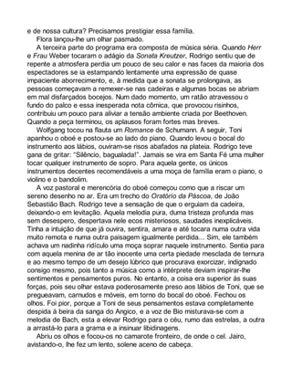 e de nossa cultura? Precisamos prestigiar essa família. 
Flora lançou-lhe um olhar pasmado. 
A terceira parte do programa era composta de música séria. Quando Herr 
e Frau Weber tocaram o adágio da Sonata Kreutzer, Rodrigo sentiu que de 
repente a atmosfera perdia um pouco de seu calor e nas faces da maioria dos 
espectadores se ia estampando lentamente uma expressão de quase 
impaciente aborrecimento, e, à medida que a sonata se prolongava, as 
pessoas começavam a remexer-se nas cadeiras e algumas bocas se abriam 
em mal disfarçados bocejos. Num dado momento, um ratão atravessou o 
fundo do palco e essa inesperada nota cômica, que provocou risinhos, 
contribuiu um pouco para aliviar a tensão ambiente criada por Beethoven. 
Quando a peça terminou, os aplausos foram fortes mas breves. 
Wolfgang tocou na flauta um Romance de Schumann. A seguir, Toni 
apanhou o oboé e postou-se ao lado do piano. Quando levou o bocal do 
instrumento aos lábios, ouviram-se risos abafados na plateia. Rodrigo teve 
gana de gritar: “Silêncio, bagualada!”. Jamais se vira em Santa Fé uma mulher 
tocar qualquer instrumento de sopro. Para aquela gente, os únicos 
instrumentos decentes recomendáveis a uma moça de família eram o piano, o 
violino e o bandolim. 
A voz pastoral e merencória do oboé começou como que a riscar um 
sereno desenho no ar. Era um trecho do Oratório da Páscoa, de João 
Sebastião Bach. Rodrigo teve a sensação de que o erguiam da cadeira, 
deixando-o em levitação. Aquela melodia pura, duma tristeza profunda mas 
sem desespero, despertava nele ecos misteriosos, saudades inexplicáveis. 
Tinha a intuição de que já ouvira, sentira, amara e até tocara numa outra vida 
muito remota e numa outra paisagem igualmente perdida... Sim, ele também 
achava um nadinha ridículo uma moça soprar naquele instrumento. Sentia para 
com aquela menina de ar tão inocente uma certa piedade mesclada de ternura 
e ao mesmo tempo de um desejo lúbrico que procurava exorcizar, indignado 
consigo mesmo, pois tanto a música como a intérprete deviam inspirar-lhe 
sentimentos e pensamentos puros. No entanto, a coisa era superior às suas 
forças, pois seu olhar estava poderosamente preso aos lábios de Toni, que se 
pregueavam, carnudos e móveis, em torno do bocal do oboé. Fechou os 
olhos. Foi pior, porque a Toni de seus pensamentos estava completamente 
despida à beira da sanga do Angico, e a voz de Bio misturava-se com a 
melodia de Bach, esta a elevar Rodrigo para o céu, rumo das estrelas, a outra 
a arrastá-lo para a grama e a insinuar libidinagens. 
Abriu os olhos e focou-os no camarote fronteiro, de onde o cel. Jairo, 
avistando-o, lhe fez um lento, solene aceno de cabeça. 
 