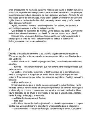 anos entesourara na memória a palavra mágica que ouvira o diretor dum circo 
pronunciar repetidamente no picadeiro para o cavalo amestrado, sempre que 
o animal executava bem cada uma de suas proezas: verigude. Atribuía-lhe um 
misterioso poder de encantação. Mais tarde, porém, ao iniciar os estudos de 
inglês, tivera a desilusão de descobrir que verigude era very good e queria 
dizer apenas muito bom. 
Agora, ouvindo a “Rêverie” e contemplando Toni Weber, ele tornava a 
sentir milagrosamente a volta do antigo fascínio. 
Que tristeza na fisionomia da menina! Como seria a voz dela? Grave como 
a do violoncelo ou alta como a do oboé? De que cor seriam seus olhos? 
Rodrigo ficou um pouco desconcertado quando, ao voltar casualmente a 
cabeça para o lado de Flora, percebeu que ela estava a observá-lo 
disfarçadamente com o canto dos olhos. 
4 
Quando o espetáculo terminou, o pe. Astolfo sugeriu que esperassem os 
Weber no saguão, a fim de que ele pudesse apresentá-los aos Cambarás e 
aos Carbone. 
— Mas não é muito tarde? — perguntou Flora, consultando o marido com 
os olhos. 
— É cedo — respondeu Rodrigo, que não olhara para o relógio desde que 
saíra de casa. 
Os Weber, entretanto, tardavam. O teatro achava-se já completamente 
vazio e começavam a apagar-se as luzes. Flora insistiu para que fossem 
embora. Estava ansiosa por saber das crianças. Agastado, Rodrigo tomou-lhe 
o braço: 
— Pois então vamos. 
Encaminharam-se para a porta, seguidos do padre e dos Carbone. Havia 
na noite sem lua nem estrelas um arrepiante prenúncio de inverno. Na calçada 
fronteira alguns homens conversavam em voz alta, um tanto exaltados. Uma 
figura destacou-se do grupo e atravessou a rua. Era o Cuca Lopes. Acercou-se 
de Rodrigo e despejou a novidade: 
— A Itália declarou guerra à Áustria! 
— Não diga! 
— Por Deus Nosso Senhor! — jurou o Cuca, tirando rapidamente o chapéu. 
Contou que viera do telégrafo, onde havia um despacho para o intendente. 
— Até que enfim! — exclamou Rodrigo, voltando-se para o dr. Carbone e 
 