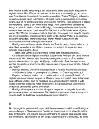 boa música e tudo indicava que em breve seria eleito deputado. Enquanto o 
vigário falava, Herr Weber murmurava de instante a instante ja, ja, ao passo 
que Frau Weber dava risadinhas curtas e cordiais. Toni e Wolfgang achavam-se 
num segundo plano, silenciosos. O rapaz trazia o contrabaixo num estojo 
negro, que ali na sombra parecia um estranho monstro. Toni abraçava o estojo 
do violoncelo, como a um irmão mais moço. Herr Weber tinha debaixo do 
braço a caixa do violino. Quando Rodrigo, fazendo questão de falar francês 
sem o menor sotaque, convidou a Família para ir ao Sobrado tomar alguma 
coisa, Herr Weber fez uma curvatura, formulou desculpas num francês eriçado 
de erres rascantes. Impossível! Era muito tarde, mamã Weber e as crianças 
estavam cansadas. Merci beaucoup! Merci! Merci! Cada merci era 
acompanhado duma inclinação de cabeça. 
Rodrigo estava desapontado. Queria ver Toni de perto, descobrirlhe a cor 
dos olhos, ouvir-lhe a voz. Deixou escapar um suspiro de impaciência e, 
olhando para o padre, disse: 
— Bom, não vamos deter por mais tempo esta simpática família... 
Os adeuses foram rápidos e cálidos da parte de Rodrigo: um tanto formais 
da parte de Herr Weber, que fez uma prolongada curvatura. Frau Weber 
apertou-lhe a mão com vigor. Wolfgang, timidamente. Toni deu apenas as 
pontas dos dedos e murmurou algo que ele não chegou a ouvir direito. Adieu? 
Au revoir? 
Rodrigo chamou um carro e mandou levar a Família Filarmônica ao hotel: 
— Não cobre deles — gritou para o cocheiro. — Quem paga sou eu! 
Depois, de braços dados com o padre, voltou a pé para o Sobrado. O 
vigário falava apreensivo na guerra. Onde ia parar o mundo? Havia indignação 
nos Estados Unidos, pois no naufrágio do Lusitânia tinham perdido a vida 
quase duzentos cidadãos norte-americanos. Era possível que Washington 
acabasse declarando guerra ao Kaiser. 
Rodrigo olhava para a sombra alongada do padre na calçada. Mas não 
pensava na guerra. Na sua mente, Toni Weber soprava no oboé: estava num 
vestido curto de bailarina, no picadeiro do Circo Sabattini. 
5 
No dia seguinte, pela manhã, o pe. Astolfo entrou no consultório de Rodrigo e 
contou-lhe que a Philarmonische Familie se encontrava numa situação crítica. 
Seu empresário, um romeno que os contratara na Europa para aquela turnê 
sul-americana, abandonara-os em Bagé, seguindo para Montevidéu, de onde 
 