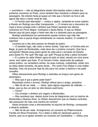 — prometera — não só telegrafaria dando informações sobre a data dos 
próximos concertos no Prata, como também lhes mandaria o dinheiro para as 
passagens. No entanto havia já quase um mês que o homem se fora e até 
agora não dera o menor sinal de vida. 
— A Família está alarmada! — contou o vigário, sentando-se numa cadeira 
e fitando em Rodrigo seu olhar transparente. — O romeno era o tesoureiro da 
trupe e levou consigo todo o dinheiro que tinham apurado nos últimos 
concertos em Porto Alegre, Cachoeira e Santa Maria. O que os Weber 
fizeram aqui dá para pagar o hotel mas não é o bastante para as passagens... 
Rodrigo esbofeteava em pensamento aquele romeno cuja mãe não 
conhecia mas à qual já dirigia mentalmente os maiores insultos. O canalha! O 
vigarista! 
Levantou-se e deu dois passos na direção do padre. 
— O bandido fugiu, não resta a menor dúvida. Veja bem: a Família está em 
Bagé, já perto de Montevidéu, onde deve dar o próximo concerto. Que faz o 
sacripanta? Manda essa pobre gente de volta para o noroeste do Estado, 
para Santa Fé. Por quê? Me diga: por quê? Porque já tinha o plano formado! 
— E o pobre do velho Weber agora lá está no hotel, atirado em cima duma 
cama, sem saber que fazer. É um homem tímido, desprovido de qualquer 
senso prático, um verdadeiro artista. As duas crianças, coitadinhas, estão com 
os olhos deste tamanho, dá pena vê-las... Por sorte Frau Weber é uma mulher 
decidida. Veio me procurar hoje às oito para me contar a história e me pedir 
conselho. 
Olhou intensamente para Rodrigo e estendeu os braços num gesto de 
desamparo. 
— Mas que é que a gente pode fazer? 
Recostado contra o bureau, Rodrigo olhava para o amigo, pensativo. 
— Não há de ser nada... — disse, após alguns segundos de reflexão. — 
Deixe, que eu dou um jeito na vida desses austríacos. 
— Como? 
— Vou arranjar o dinheiro pra viagem a Montevidéu. 
— Mas acontece que, depois duma troca de telegramas com os teatros de 
Montevidéu e Buenos Aires, os Weber descobriram que os falados contratos 
não passavam de mais uma mentira do romeno! 
Ideias brotavam vivas e efervescentes no espírito de Rodrigo, começando 
a deixá-lo exaltado. 
— Não há de ser nada. Arranjaremos um concerto da Philarmonische 
Familie em Nova Pomerânia. Foi o diabo a Itália ter declarado guerra à 
Áustria, pois eu ia ajeitar também um concerto em Garibaldina. — Soltou uma 
 