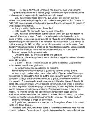 risada. — Por que o rei Vittorio Emanuele não esperou mais uma semana? 
O padre parecia não ver a menor graça naquilo tudo. Apertava o lóbulo da 
orelha com uma expressão de incerteza no rosto juvenil. 
— Sim, mas depois desse concerto, que vai ser dos Weber, que não 
sabem uma palavra de português e não conhecem ninguém no Rio Grande do 
Sul? Está claro que não poderão voltar para a Europa, por causa da guerra. É 
uma situação dos diabos. 
— Por que então não ficam em Santa Fé? 
— Esta cidade não comporta mais de dois concertos. 
— Sim, mas eles podem fazer outras coisas. Olhe, por que não tocam no 
cinema? Aí está uma ideia. O velho e a velha podem dar lições de canto, 
piano e violino. Que é que estão fazendo as filhas do coronel Cacique que não 
aprendem algum instrumento? E as Teixeiras? E as Macedos? Já é tempo de 
civilizar essa gente. Não se aflija, padre, deixe a coisa por minha conta. Que 
diabo! Precisamos manter o prestígio da hospitalidade gaúcha. Seria o cúmulo 
se uma família talentosa como essa morresse de fome na nossa terra. 
Teve um rompante de generosidade. 
— Em último caso, eu levo essa gente pro Sobrado. 
O padre sacudia a cabeça numa lenta, obstinada negativa: a coisa não era 
assim tão simples. 
— E o pior — disse — é que a saúde do velho é péssima. Cá para nós, 
acho que ele tem úlceras gástricas. 
— Eu também dou jeito nas úlceras do maestro. 
Tirou o relógio do bolso e tornou a guardá-lo sem ver direito a hora. 
— Vamos agir, padre, antes que a coisa esfrie. Diga ao velho Weber que 
me apareça no consultório hoje às quatro, que eu quero fazerlhe um exame 
completo. Vá logo avisando que a consulta é grátis, pro homem não ficar 
preocupado. E hoje de noite leve toda essa simpática família ao Sobrado, lá 
pelas oito, pra gente fazer um serãozinho com música, boa prosa e salsichas 
de Viena legítimas, não se esqueça de dizer isso, ouviu?, legítimas! Pro velho 
mando preparar um mingau de maisena. Precisamos levantar o moral dos 
Weber. No final de contas não podemos responsabilizar esses pobres 
austríacos pelas crueldades das tropas do Kaiser. Seria o mesmo que culpar 
Goethe ou Beethoven pelo torpedeamento do Lusitânia, não acha, padre? 
Segurou com força o braço do sacerdote. 
— A gente vira, mexe e acaba sempre nos Evangelhos. Quem tinha mesmo 
razão era Jesus Cristo... 
Procurou, para citar, uma frase sobre a fraternidade humana, mas não lhe 
ocorreu nenhuma. Despediu-se do vigário, botou o chapéu, saiu da farmácia e 
 