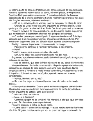 foi bater à porta da casa do Podalírio Leal, concessionário do cinematógrafo. 
Podalírio apareceu, recém-saído da cama, os olhos piscos, a voz pastosa. 
Convidou Rodrigo a entrar e sentar-se. E quando o visitante lhe falou na 
possibilidade de o cinema contratar a Família Filarmônica para tocar nas suas 
três funções semanais, o homem exclamou: 
— Só se eu estivesse louco varrido! Isso vai me custar os olhos da cara! 
— Criatura de Deus! Você terá uma orquestra de primeira ordem. Muita 
gente que não gosta de cinema irá ao Santa Cecília só para ouvir a orquestra. 
Podalírio mirava-o de boca entreaberta, os dois únicos dentes superiores 
que lhe restavam a apontarem amarelos nas gengivas descoradas. 
— O senhor pensa que cinematógrafo é alguma mina de ouro? Pois fique 
sabendo que é um negocinho mui mixe. O que faço mal dá pro fumo. Por 
muito favor pago trinta pilas pro Salcede tocar aquelas porcarias no piano. 
Rodrigo brincava, impaciente, com a corrente do relógio. 
— Pois você vai contratar a Família Filarmônica, e hoje mesmo. 
— Hein? 
Podalírio lançou para o outro um olhar alarmado. 
— Sim. E vai pagar aos Weber duzentos mil-réis por mês. 
Ergueu-se, aproximou-se do concessionário do cinematógrafo e segurou-o 
pela gola da camisa: 
— Não se assuste, que esse dinheiro não sairá de seu bolso e sim do meu. 
Viu que o homem não havia compreendido. Repetiu a proposta lentamente, 
escandindo as sílabas de cada palavra, com uma falsa paciência. Nunca 
simpatizara com o Podalírio e muito menos com o filho, o Calgembrino: eram 
dois pulhas, dois sovinas sem escrúpulos, que não mereciam a menor 
consideração. 
— Vamos, homem, sim ou não? 
— Se o senhor paga, a coisa é diferente, mas não estou entendendo 
direito... 
— Nem precisa entender. Quero ajudar esses estrangeiros que estão em 
dificuldades e ao mesmo tempo fazer que o cinema da minha terra tenha a 
melhor orquestra do Estado. Está claro agora? 
O outro encolheu os ombros. 
— Mas... e o Salcede? 
— Continue a pagar-lhe os trinta mil-réis mensais, e ele que fique em casa 
se quiser. Se não quiser, que vá pro inferno! 
Podalírio acariciou a calva, de beiço caído. 
— Outra coisa — acrescentou Rodrigo. — Essa história tem de ficar entre 
nós dois. Ninguém precisa saber que sou eu quem vai pagar o ordenado da 
 