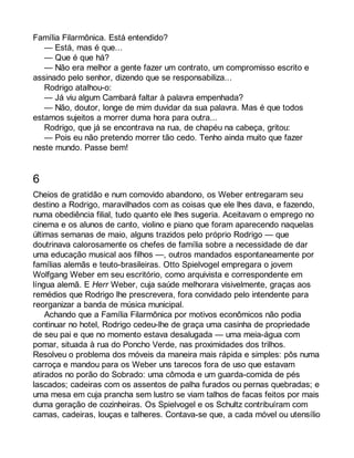 Família Filarmônica. Está entendido? 
— Está, mas é que... 
— Que é que há? 
— Não era melhor a gente fazer um contrato, um compromisso escrito e 
assinado pelo senhor, dizendo que se responsabiliza... 
Rodrigo atalhou-o: 
— Já viu algum Cambará faltar à palavra empenhada? 
— Não, doutor, longe de mim duvidar da sua palavra. Mas é que todos 
estamos sujeitos a morrer duma hora para outra... 
Rodrigo, que já se encontrava na rua, de chapéu na cabeça, gritou: 
— Pois eu não pretendo morrer tão cedo. Tenho ainda muito que fazer 
neste mundo. Passe bem! 
6 
Cheios de gratidão e num comovido abandono, os Weber entregaram seu 
destino a Rodrigo, maravilhados com as coisas que ele lhes dava, e fazendo, 
numa obediência filial, tudo quanto ele lhes sugeria. Aceitavam o emprego no 
cinema e os alunos de canto, violino e piano que foram aparecendo naquelas 
últimas semanas de maio, alguns trazidos pelo próprio Rodrigo — que 
doutrinava calorosamente os chefes de família sobre a necessidade de dar 
uma educação musical aos filhos —, outros mandados espontaneamente por 
famílias alemãs e teuto-brasileiras. Otto Spielvogel empregara o jovem 
Wolfgang Weber em seu escritório, como arquivista e correspondente em 
língua alemã. E Herr Weber, cuja saúde melhorara visivelmente, graças aos 
remédios que Rodrigo lhe prescrevera, fora convidado pelo intendente para 
reorganizar a banda de música municipal. 
Achando que a Família Filarmônica por motivos econômicos não podia 
continuar no hotel, Rodrigo cedeu-lhe de graça uma casinha de propriedade 
de seu pai e que no momento estava desalugada — uma meia-água com 
pomar, situada à rua do Poncho Verde, nas proximidades dos trilhos. 
Resolveu o problema dos móveis da maneira mais rápida e simples: pôs numa 
carroça e mandou para os Weber uns tarecos fora de uso que estavam 
atirados no porão do Sobrado: uma cômoda e um guarda-comida de pés 
lascados; cadeiras com os assentos de palha furados ou pernas quebradas; e 
uma mesa em cuja prancha sem lustro se viam talhos de facas feitos por mais 
duma geração de cozinheiras. Os Spielvogel e os Schultz contribuíram com 
camas, cadeiras, louças e talheres. Contava-se que, a cada móvel ou utensílio 
 