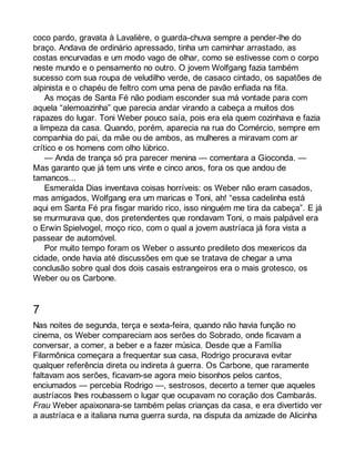 coco pardo, gravata à Lavalière, o guarda-chuva sempre a pender-lhe do 
braço. Andava de ordinário apressado, tinha um caminhar arrastado, as 
costas encurvadas e um modo vago de olhar, como se estivesse com o corpo 
neste mundo e o pensamento no outro. O jovem Wolfgang fazia também 
sucesso com sua roupa de veludilho verde, de casaco cintado, os sapatões de 
alpinista e o chapéu de feltro com uma pena de pavão enfiada na fita. 
As moças de Santa Fé não podiam esconder sua má vontade para com 
aquela “alemoazinha” que parecia andar virando a cabeça a muitos dos 
rapazes do lugar. Toni Weber pouco saía, pois era ela quem cozinhava e fazia 
a limpeza da casa. Quando, porém, aparecia na rua do Comércio, sempre em 
companhia do pai, da mãe ou de ambos, as mulheres a miravam com ar 
crítico e os homens com olho lúbrico. 
— Anda de trança só pra parecer menina — comentara a Gioconda. — 
Mas garanto que já tem uns vinte e cinco anos, fora os que andou de 
tamancos... 
Esmeralda Dias inventava coisas horríveis: os Weber não eram casados, 
mas amigados, Wolfgang era um maricas e Toni, ah! “essa cadelinha está 
aqui em Santa Fé pra fisgar marido rico, isso ninguém me tira da cabeça”. E já 
se murmurava que, dos pretendentes que rondavam Toni, o mais palpável era 
o Erwin Spielvogel, moço rico, com o qual a jovem austríaca já fora vista a 
passear de automóvel. 
Por muito tempo foram os Weber o assunto predileto dos mexericos da 
cidade, onde havia até discussões em que se tratava de chegar a uma 
conclusão sobre qual dos dois casais estrangeiros era o mais grotesco, os 
Weber ou os Carbone. 
7 
Nas noites de segunda, terça e sexta-feira, quando não havia função no 
cinema, os Weber compareciam aos serões do Sobrado, onde ficavam a 
conversar, a comer, a beber e a fazer música. Desde que a Família 
Filarmônica começara a frequentar sua casa, Rodrigo procurava evitar 
qualquer referência direta ou indireta à guerra. Os Carbone, que raramente 
faltavam aos serões, ficavam-se agora meio bisonhos pelos cantos, 
enciumados — percebia Rodrigo —, sestrosos, decerto a temer que aqueles 
austríacos lhes roubassem o lugar que ocupavam no coração dos Cambarás. 
Frau Weber apaixonara-se também pelas crianças da casa, e era divertido ver 
a austríaca e a italiana numa guerra surda, na disputa da amizade de Alicinha 
 